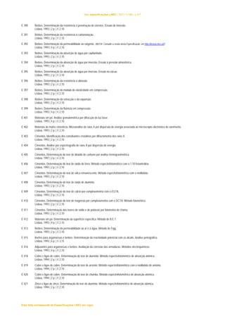 lista especificações LNEC | 2011-11-08 | p.4/7 
E 390 Betões. Determinação da resistência à penetração de cloretos. Ensaio de imersão. 
Lisboa, 1993 | 2 p. | € 2,10 
E 391 Betões. Determinação da resistência à carbonatação. 
Lisboa, 1993 | 2 p. | € 2,10 
E 392 Betões. Determinação da permeabilidade ao oxigénio. (NOTA: Consulte a errata desta Especificação, em http://livraria.lnec.pt/) 
Lisboa, 1993 | 4 p. | € 2,10 
E 393 Betões. Determinação da absorção de água por capilaridade. 
Lisboa, 1993 | 2 p. | € 2,10 
E 394 Betões. Determinação da absorção de água por imersão. Ensaio à pressão atmosférica. 
Lisboa, 1993 | 2 p. | € 2,10 
E 395 Betões. Determinação da absorção de água por imersão. Ensaio no vácuo. 
Lisboa, 1993 | 2 p. | € 2,10 
E 396 Betões. Determinação da resistência à abrasão. 
Lisboa, 1993 | 2 p. | € 2,10 
E 397 Betões. Determinação do módulo de elasticidade em compressão. 
Lisboa, 1993 | 2 p. | € 2,10 
E 398 Betões. Determinação da retracção e da expansão. 
Lisboa, 1993 | 2 p. | € 2,10 
E 399 Betões. Determinação da fluência em compressão. 
Lisboa, 1993 | 4 p. | € 2,10 
E 401 Materiais em pó. Análise granulométrica por difracção de luz laser. 
Lisboa, 1993 | 4 p. | € 2,10 
E 402 Materiais de matriz cimentícia. Microanálise de raios X por dispersão de energia associada ao microscópio electrónico de varrimento. 
Lisboa, 1993 | 2 p. | € 2,10 
E 403 Cimentos. Identificação dos constituintes cristalinos por difractometria dos raios X. 
Lisboa, 1993 | 2 p. | € 2,10 
E 404 Cimentos. Análise por espectrografia de raios X por dispersão de energia. 
Lisboa, 1993 | 2 p. | € 2,10 
E 405 Cimentos. Determinação do teor de dióxido de carbono por análise termogravimétrica. 
Lisboa, 1997 | 2 p. | € 2,10 
E 406 Cimentos. Determinação do teor de óxido de ferro. Método espectrofotométrico com a 1,10 fenantrolina. 
Lisboa, 1993 | 2 p. | € 2,10 
E 407 Cimentos. Determinação do teor de sílica remanescente. Método espectrofotométrico com o molibdato. 
Lisboa, 1993 | 2 p. | € 2,10 
E 408 Cimentos. Determinação do teor de óxido de alumínio. 
Lisboa, 1993 | 2 p. | € 2,10 
E 409 Cimentos. Determinação do teor de cálcio por complexometria com o EGTA. 
Lisboa, 1993 | 2 p. | € 2,10 
E 410 Cimentos. Determinação do teor de magnésio por complexometria com o DCTA. Método fotométrico. 
Lisboa, 1993 | 2 p. | € 2,10 
E 411 Cimentos. Determinação dos teores de sódio e de potássio por fotometria de chama. 
Lisboa, 1993 | 2 p. | € 2,10 
E 412 Materiais em pó. Determinação da superfície específica. Método de B.E.T. 
Lisboa, 1993 | 4 p. | € 2,10 
E 413 Betões. Determinação da permeabilidade ao ar e à água. Método de Figg. 
Lisboa, 1993 | 2 p. | € 2,10 
E 415 Inertes para argamassas e betões. Determinação da reactividade potencial com os álcalis. Análise petrográfica. 
Lisboa, 1993 | 6 p. | € 3,15 
E 416 Adjuvantes para argamassas e betões. Avaliação da corrosão das armaduras. Métodos electroquímicos. 
Lisboa, 1993 | 4 p. | € 2,10 
E 418 Cobre e ligas de cobre. Determinação do teor de alumínio. Método espectrofotométrico de absorção atómica. 
Lisboa, 1994 | 2 p. | € 2,10 
E 419 Cobre e ligas de cobre. Determinação do teor de arsénio. Método espectrofotométrico com o molibdato de amónio. 
Lisboa, 1994 | 2 p. | € 2,10 
E 420 Cobre e ligas de cobre. Determinação do teor de chumbo. Método espectrofotométrico de absorção atómica. 
Lisboa, 1994 | 2 p. | € 2,10 
E 421 Zinco e ligas de zinco. Determinação do teor de alumínio. Método espectrofotométrico de absorção atómica. 
Lisboa, 1994 | 2 p. | € 2,10 
Esta lista corresponde às Especificações LNEC em vigor 
 