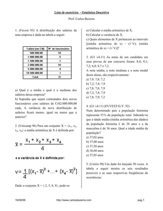 Lista de exercícios - Estatística DescritivaLista de exercícios - Estatística DescritivaLista de exercícios - Estatística DescritivaLista de exercícios - Estatística Descritiva
Prof. Carlos Bezerra
16/08/06 http://www.carlosbezerra.com pag.1
1. (Fuvest 93) A distribuição dos salários de
uma empresa é dada na tabela a seguir:
a) Qual é a média e qual é a mediana dos
salários dessa empresa?
b) Suponha que sejam contratados dois novos
funcionários com salários de Cr$2.000.000,00
cada, A variância da nova distribuição de
salários ficará menor, igual ou maior que a
anterior?
2. (Unicamp 96) Para um conjunto X = {x, x‚,
xƒ, x„} a média aritmética de X é definida por:
Dado o conjunto X = { 2, 5, 8, 9}, pede-se:
a) Calcular o média aritmética de X.
b) Calcular a variância de X.
c) Quais elementos de X pertencem ao intervalo
[(média aritmética de x) - (ËV); (média
aritmética de x) + (ËV)]?
3. (G1 v4.11) As notas de um candidato em
suas provas de um concurso foram: 8,4; 9,1;
7,2; 6,8; 8,7 e 7,2.
A nota média, a nota mediana e a nota modal
desse aluno, são respectivamente:
a) 7,9; 7,8; 7,2
b) 7,2; 7,8; 7,9
c) 7,8; 7,8; 7,9
d) 7,2; 7,8; 7,9
e) 7,8; 7,9; 7,2
4. (G1 v4.11) (FUVEST/G.V. 92)
Num determinado país a população feminina
representa 51% da população total. Sabendo-se
que a idade média (média aritmética das idades)
da população feminina é de 38 anos e a da
masculina é de 36 anos. Qual a idade média da
população?
a) 37,02 anos
b) 37,00 anos
c) 37,20 anos
d) 36,60 anos
e) 37,05 anos
5. (Unirio 98) Um dado foi lançado 50 vezes. A
tabela a seguir mostra os seis resultados
possíveis e as suas respectivas freqüências de
ocorrências:
 