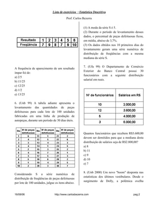 Lista de exercícios - Estatística DescritivaLista de exercícios - Estatística DescritivaLista de exercícios - Estatística DescritivaLista de exercícios - Estatística Descritiva
Prof. Carlos Bezerra
16/08/06 http://www.carlosbezerra.com pag.2
A frequência de aparecimento de um resultado
ímpar foi de:
a) 2/5
b) 11/25
c) 12/25
d) 1/2
e) 13/25
6. (Unb 99) A tabela adiante apresenta o
levantamento das quantidades de peças
defeituosas para cada lote de 100 unidades
fabricadas em uma linha de produção de
autopeças, durante um período de 30 dias úteis.
Considerando S a série numérica de
distribuição de freqüências de peças defeituosas
por lote de 100 unidades, julgue os itens abaixo.
(1) A moda da série S é 5.
(2) Durante o período de levantamento desses
dados, o percentual de peças defeituosas ficou,
em média, abaixo de 3,7%.
(3) Os dados obtidos nos 10 primeiros dias do
levantamento geram uma série numérica de
distribuição de freqüências com a mesma
mediana da série S.
7. (Ufu 99) O Departamento de Comércio
Exterior do Banco Central possui 30
funcionários com a seguinte distribuição
salarial em reais.
Quantos funcionários que recebem R$3.600,00
devem ser demitidos para que a mediana desta
distribuição de salários seja de R$2.800,00?
a) 8
b) 11
c) 9
d) 10
e) 7
8. (Unb 2000) Um novo "boom" desponta nas
estatísticas dos últimos vestibulares. Desde o
surgimento de Dolly, a polêmica ovelha
 