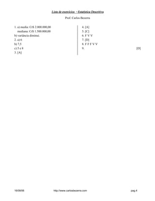 Lista de exercícios - Estatística DescritivaLista de exercícios - Estatística DescritivaLista de exercícios - Estatística DescritivaLista de exercícios - Estatística Descritiva
Prof. Carlos Bezerra
16/08/06 http://www.carlosbezerra.com pag.4
1. a) media: Cr$ 2.000.000,00
mediana: Cr$ 1.500.000,00
b) variância diminui.
2. a) 6
b) 7,5
c) 5 e 8
3. [A]
4. [A]
5. [C]
6. F V V
7. [D]
8. F F F V V
9. [D]
 