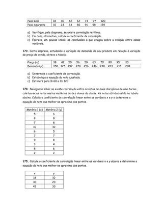 Peso Real 18 30 42 62 73 97 120
Peso Aparente 10 23 33 60 91 98 159
a) Verifique, pelo diagrama, se existe correlação retilínea.
b) Em caso, afirmativo, calcule o coeficiente de correlação.
c) Escreva, em poucas linhas, as conclusões a que chegou sobre a relação entre essas
variáveis.
173. Certa empresa, estudando a variação de demanda de seu produto em relação à variação
de preço de venda, obteve a tabela:
Preço (xi) 38 42 50 56 59 63 70 80 95 110
Demanda (yi) 350 325 297 270 256 246 238 223 215 208
a) Determine o coeficiente de correlação.
b) Estabeleça a equação da reta ajustada.
c) Estime Y para X=60 e X= 120
174. Desejando saber se existe correlação entre as notas de duas disciplinas de uma turma ,
coletou-se as notas nestas matérias de dez alunos da classe. As notas obtidas estão na tabela
abaixo. Calcule o coeficiente de correlação linear entre as variáveis x e y e determine a
equação da reta que melhor se aproxima dos pontos.
Matéria 1 (x) Matéria 2 (y)
5 6
8 9
7 8
10 10
6 5
7 7
9 8
3 4
8 6
2 2
175. Calcule o coeficiente de correlação linear entre as variáveis x e y abaixo e determine a
equação da reta que melhor se aproxima dos pontos.
x y
18 10
30 23
42 33
 