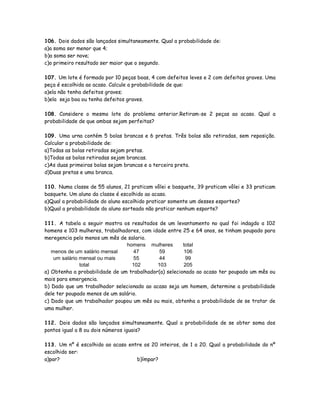 106. Dois dados são lançados simultaneamente. Qual a probabilidade de:
a)a soma ser menor que 4;
b)a soma ser nove;
c)o primeiro resultado ser maior que o segundo.
107. Um lote é formado por 10 peças boas, 4 com defeitos leves e 2 com defeitos graves. Uma
peça é escolhida ao acaso. Calcule a probabilidade de que:
a)ela não tenha defeitos graves;
b)ela seja boa ou tenha defeitos graves.
108. Considere o mesmo lote do problema anterior.Retiram-se 2 peças ao acaso. Qual a
probabilidade de que ambas sejam perfeitas?
109. Uma urna contém 5 bolas brancas e 6 pretas. Três bolas são retiradas, sem reposição.
Calcular a probabilidade de:
a)Todas as bolas retiradas sejam pretas.
b)Todas as bolas retiradas sejam brancas.
c)As duas primeiras bolas sejam brancas e a terceira preta.
d)Duas pretas e uma branca.
110. Numa classe de 55 alunos, 21 praticam vôlei e basquete, 39 praticam vôlei e 33 praticam
basquete. Um aluno da classe é escolhido ao acaso.
a)Qual a probabilidade do aluno escolhido praticar somente um desses esportes?
b)Qual a probabilidade do aluno sorteado não praticar nenhum esporte?
111. A tabela a seguir mostra os resultados de um levantamento no qual foi indagdo a 102
homens e 103 mulheres, trabalhadores, com idade entre 25 e 64 anos, se tinham poupado para
meregencia pelo menos um mês de salario.
homens mulheres total
menos de um salário mensal 47 59 106
um salário mensal ou mais 55 44 99
total 102 103 205
a) Obtenha a probabilidade de um trabalhador(a) selecionado ao acaso ter poupado um mês ou
mais para emergencia.
b) Dado que um trabalhador selecionado ao acaso seja um homem, determine a probabilidade
dele ter poupado menos de um salário.
c) Dado que um trabalhador poupou um mês ou mais, obtenha a probabilidade de se tratar de
uma mulher.
112. Dois dados são lançados simultaneamente. Qual a probabilidade de se obter soma dos
pontos igual a 8 ou dois números iguais?
113. Um nº é escolhido ao acaso entre os 20 inteiros, de 1 a 20. Qual a probabilidade do nº
escolhido ser:
a)par? b)ímpar?
 