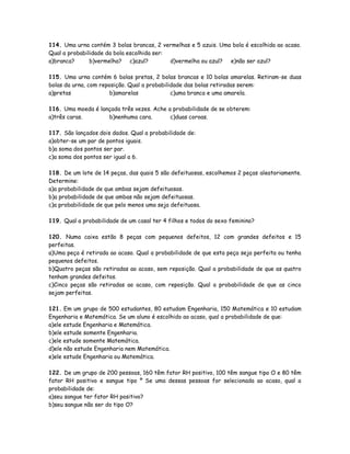 114. Uma urna contém 3 bolas brancas, 2 vermelhas e 5 azuis. Uma bola é escolhida ao acaso.
Qual a probabilidade da bola escolhida ser:
a)branca? b)vermelha? c)azul? d)vermelha ou azul? e)não ser azul?
115. Uma urna contém 6 bolas pretas, 2 bolas brancas e 10 bolas amarelas. Retiram-se duas
bolas da urna, com reposição. Qual a probabilidade das bolas retiradas serem:
a)pretas b)amarelas c)uma branca e uma amarela.
116. Uma moeda é lançada três vezes. Ache a probabilidade de se obterem:
a)três caras. b)nenhuma cara. c)duas coroas.
117. São lançados dois dados. Qual a probabilidade de:
a)obter-se um par de pontos iguais.
b)a soma dos pontos ser par.
c)a soma dos pontos ser igual a 6.
118. De um lote de 14 peças, das quais 5 são defeituosas, escolhemos 2 peças aleatoriamente.
Determine:
a)a probabilidade de que ambas sejam defeituosas.
b)a probabilidade de que ambas não sejam defeituosas.
c)a probabilidade de que pelo menos uma seja defeituosa.
119. Qual a probabilidade de um casal ter 4 filhos e todos do sexo feminino?
120. Numa caixa estão 8 peças com pequenos defeitos, 12 com grandes defeitos e 15
perfeitas.
a)Uma peça é retirada ao acaso. Qual a probabilidade de que esta peça seja perfeita ou tenha
pequenos defeitos.
b)Quatro peças são retiradas ao acaso, sem reposição. Qual a probabilidade de que as quatro
tenham grandes defeitos.
c)Cinco peças são retiradas ao acaso, com reposição. Qual a probabilidade de que as cinco
sejam perfeitas.
121. Em um grupo de 500 estudantes, 80 estudam Engenharia, 150 Matemática e 10 estudam
Engenharia e Matemática. Se um aluno é escolhido ao acaso, qual a probabilidade de que:
a)ele estude Engenharia e Matemática.
b)ele estude somente Engenharia.
c)ele estude somente Matemática.
d)ele não estude Engenharia nem Matemática.
e)ele estude Engenharia ou Matemática.
122. De um grupo de 200 pessoas, 160 têm fator RH positivo, 100 têm sangue tipo O e 80 têm
fator RH positivo e sangue tipo º Se uma dessas pessoas for selecionada ao acaso, qual a
probabilidade de:
a)seu sangue ter fator RH positivo?
b)seu sangue não ser do tipo O?
 
