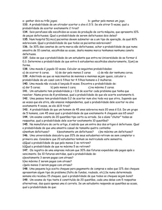 a- ganhar dois ou três jogos; b- ganhar pelo menos um jogo;
133. A probabilidade de um atirador acertar o alvo é 2/3. Se ele atirar 5 vezes, qual a
probabilidade de acertar exatamente 2 tiros?
134. Seis parafusos são escolhidos ao acaso da produção de certa máquina, que apresenta 10%
de peças defeituosas. Qual a probabilidade de serem defeituosos dois deles?
135. Num hospital 5(cinco) pacientes devem submeter-se a um tipo de operação, da qual 80%
sobrevivem. Qual a probabilidade de que todos os pacientes sobrevivam?
136. Se 30% das canetas de certa marca são defeituosas, achar a probabilidade de que numa
amostra de 10 canetas, escolhidas ao acaso, desta mesma marca tenhamos nenhuma caneta
defeituosa.
137. Sabe-se que a probabilidade de um estudante que entra na Universidade de se formar é
0,3. Determine a probabilidade de que entre 6 estudantes escolhidos aleatoriamente, 1(um) se
forme.
138. Uma moeda é jogada 10 vezes. Calcular as seguintes probabilidades:
a) de ocorrer 6 caras. b) de dar pelo menos 2 caras c) de não dar nenhuma coroa.
139. Admitindo-se que os nascimentos de meninos e meninas sejam iguais, calcular a
probabilidade de um casal com 6 filhos ter 4 filhos homens e 2 mulheres.
140. Uma moeda não viciada é lançada 8 vezes. Encontre a probabilidade de:
a) dar 5 caras; b) pelo menos 1 cara; c) no máximo 2 caras.
141. Um estudante tem probabilidade p = 0,8 de acertar cada problema que tenha que
resolver. Numa prova de 8 problemas, qual a probabilidade de que ele acerte exatamente 6.
142. Uma pessoa tem probabilidade 0,2 de acertar num alvo toda vez que atira, Supondo que
as vezes que ele atira, são ensaios independentes, qual a probabilidade dele acertar no alvo
exatamente 4 vezes, se ele dá 8 tiros?
143. A probabilidade de que um homem de 45 anos sobreviva mais 20 anos é 0,6. De um grupo
de 5 homens, com 45 anos qual a probabilidade de que exatamente 4 cheguem aos 65 anos?
144. Um exame consta de 20 questões tipo certo ou errado. Se o aluno “chutar” todas as
respostas, qual a probabilidade dele acertar exatamente 10 questões?
145. Na manufatura de certo artigo, é sabido que um entre dez dos artigos é defeituoso. Qual
a probabilidade de que uma amostra casual de tamanho quatro contenha:
a)nenhum defeituoso? b)exatamente um defeituoso? c)no máximo um defeituoso?
146. Uma universidade descobriu que 20% de seus estudantes retiram-se sem completar o
primeiro ano. Considere que 20 estudantes tenham se matriculado este semestre.
a)Qual a probabilidade de que pelo menos 2 se retirem?
b)Qual a probabilidade de que no máximo 5 se retirem?
147. Os registro de uma empresa indicam que 30% das faturas expedidas são pagas após o
vencimento. De 10 faturas emitidas, qual a probabilidade de:
a)exatamente 3 serem pagas com atraso?
b)no máximo 2 serem pagas com atraso?
c)pelo menos 3 serem pagas com atraso?
148. Uma pequena loja aceita cheques para pagamento de compras e sabe que 12% dos cheques
apresentam algum tipo de problema (falta de fundos, roubado, etc).Se numa determinada
semana ela recebeu 15 cheques, qual a probabilidade de que todos os cheques sejam bons?
149. Um exame do tipo teste é constituído de 20 questões, cada uma delas com 5 respostas
alternativas, das quais apenas uma é correta. Se um estudante responde as questões ao acaso,
qual a probabilidade de que:
 