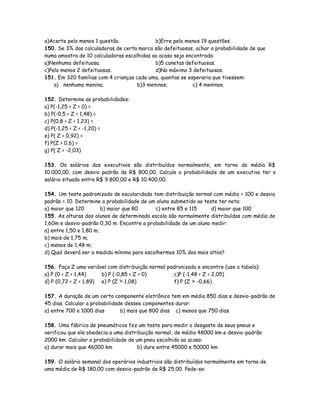 a)Acerte pelo menos 1 questão. b)Erre pelo menos 19 questões.
150. Se 3% das calculadoras de certa marca são defeituosas, achar a probabilidade de que
numa amostra de 10 calculadoras escolhidas ao acaso seja encontrada:
a)Nenhuma defeituosa. b)5 canetas defeituosas.
c)Pelo menos 2 defeituosas. d)No máximo 3 defeituosas.
151. Em 320 famílias com 4 crianças cada uma, quantas se esperaria que tivessem:
a) nenhuma menina; b)3 meninos; c) 4 meninos.
152. Determine as probabilidades:
a) P(-1,25 < Z < 0) =
b) P(-0,5 < Z < 1,48) =
c) P(0,8 < Z < 1,23) =
d) P(-1,25 < Z < -1,20) =
e) P( Z < 0,92) =
f) P(Z > 0,6) =
g) P( Z > -2,03)
153. Os salários dos executivos são distribuídos normalmente, em torno da média R$
10.000,00, com desvio padrão de R$ 800,00. Calcule a probabilidade de um executivo ter o
salário situado entre R$ 9.800,00 e R$ 10.400,00.
154. Um teste padronizado de escolaridade tem distribuição normal com média = 100 e desvio
padrão = 10. Determine a probabilidade de um aluno submetido ao teste ter nota:
a) maior que 120 b) maior que 80 c) entre 85 e 115 d) maior que 100
155. As alturas dos alunos de determinada escola são normalmente distribuídas com média de
1,60m e desvio-padrão 0,30 m. Encontre a probabilidade de um aluno medir:
a) entre 1,50 e 1,80 m;
b) mais de 1,75 m;
c) menos de 1,48 m;
d) Qual deverá ser a medida mínima para escolhermos 10% dos mais altos?
156. Faça Z uma variável com distribuição normal padronizada e encontre (use a tabela):
a) P (0 < Z < 1,44) b) P (-0,85 < Z < 0) c)P (-1,48 < Z < 2,05)
d) P (0,72 < Z < 1,89) e) P (Z > 1,08) f) P (Z > -0,66)
157. A duração de um certo componente eletrônico tem em média 850 dias e desvio-padrão de
45 dias. Calcular a probabilidade desses componentes durar:
a) entre 700 e 1000 dias b) mais que 800 dias c) menos que 750 dias
158. Uma fábrica de pneumáticos fez um teste para medir o desgaste de seus pneus e
verificou que ele obedecia a uma distribuição normal, de média 48000 km e desvio-padrão
2000 km. Calcular a probabilidade de um pneu escolhido ao acaso:
a) durar mais que 46000 km b) dure entre 45000 e 50000 km
159. O salário semanal dos operários industriais são distribuídos normalmente em torno de
uma média de R$ 180,00 com desvio-padrão de R$ 25,00. Pede-se:
 