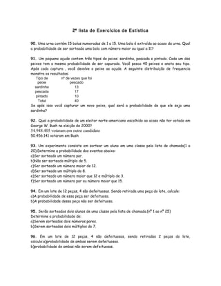 2ª lista de Exercícios de Estística
90. Uma urna contém 15 bolas numeradas de 1 a 15. Uma bola é extraída ao acaso da urna. Qual
a probabilidade de ser sorteada uma bola com número maior ou igual a 11?
91. Um pequeno açude contem três tipos de peixe: sardinha, pescada e pintado. Cada um dos
peixes tem a mesma probabilidade de ser capurado. Você pesca 40 peixes e anota seu tipo.
Após cada captura , você devolve o peixe ao açude. A seguinte distribuição de frequencia
monstra os resultados:
Tipo de
peixe
nº de vezes que foi
pescado
sardinha 13
pescada 17
pintado 10
Total 40
Se após isso você capturar um novo peixe, qual será a probabilidade de que ele seja uma
sardinha?
92. Qual a probabilidade de um eleitor norte-americano escolhido ao acaso não ter votado em
George W. Bush na eleição de 2000?
54.948.405 votaram em outro candidato
50.456.141 votaram em Bush
93. Um experimento consiste em sortear um aluno em uma classe pela lista de chamada(1 a
20).Determine a probabilidade dos eventos abaixo:
a)Ser sorteado um número par.
b)Não ser sorteado múltiplo de 5.
c)Ser sorteado um número maior de 12.
d)Ser sorteado um múltiplo do 8.
e)Ser sorteado um número maior que 12 e múltiplo de 3.
f)Ser sorteado um número par ou número maior que 15.
94. Em um lote de 12 peças, 4 são defeituosas. Sendo retirada uma peça do lote, calcule:
a)A probabilidade de essa peça ser defeituosa.
b)A probabilidade dessa peça não ser defeituosa.
95. Serão sorteados dois alunos de uma classe pela lista de chamada.(nº 1 ao nº 25)
Determine a probabilidade de:
a)Serem sorteados dois números pares.
b)Serem sorteados dois múltiplos do 7.
96. Em um lote de 12 peças, 4 são defeituosas, sendo retiradas 2 peças do lote,
calcule:a)probabilidade de ambas serem defeituosas.
b)probabilidade de ambas não serem defeituosas.
 