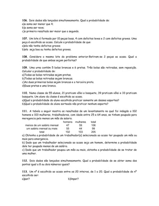 106. Dois dados são lançados simultaneamente. Qual a probabilidade de:
a)a soma ser menor que 4;
b)a soma ser nove;
c)o primeiro resultado ser maior que o segundo.
107. Um lote é formado por 10 peças boas, 4 com defeitos leves e 2 com defeitos graves. Uma
peça é escolhida ao acaso. Calcule a probabilidade de que:
a)ela não tenha defeitos graves;
b)ela seja boa ou tenha defeitos graves.
108. Considere o mesmo lote do problema anterior.Retiram-se 2 peças ao acaso. Qual a
probabilidade de que ambas sejam perfeitas?
109. Uma urna contém 5 bolas brancas e 6 pretas. Três bolas são retiradas, sem reposição.
Calcular a probabilidade de:
a)Todas as bolas retiradas sejam pretas.
b)Todas as bolas retiradas sejam brancas.
c)As duas primeiras bolas sejam brancas e a terceira preta.
d)Duas pretas e uma branca.
110. Numa classe de 55 alunos, 21 praticam vôlei e basquete, 39 praticam vôlei e 33 praticam
basquete. Um aluno da classe é escolhido ao acaso.
a)Qual a probabilidade do aluno escolhido praticar somente um desses esportes?
b)Qual a probabilidade do aluno sorteado não praticar nenhum esporte?
111. A tabela a seguir mostra os resultados de um levantamento no qual foi indagdo a 102
homens e 103 mulheres, trabalhadores, com idade entre 25 e 64 anos, se tinham poupado para
meregencia pelo menos um mês de salario.
homens mulheres total
menos de um salário mensal 47 59 106
um salário mensal ou mais 55 44 99
total 102 103 205
a) Obtenha a probabilidade de um trabalhador(a) selecionado ao acaso ter poupado um mês ou
mais para emergencia.
b) Dado que um trabalhador selecionado ao acaso seja um homem, determine a probabilidade
dele ter poupado menos de um salário.
c) Dado que um trabalhador poupou um mês ou mais, obtenha a probabilidade de se tratar de
uma mulher.
112. Dois dados são lançados simultaneamente. Qual a probabilidade de se obter soma dos
pontos igual a 8 ou dois números iguais?
113. Um nº é escolhido ao acaso entre os 20 inteiros, de 1 a 20. Qual a probabilidade do nº
escolhido ser:
a)par? b)ímpar?
 