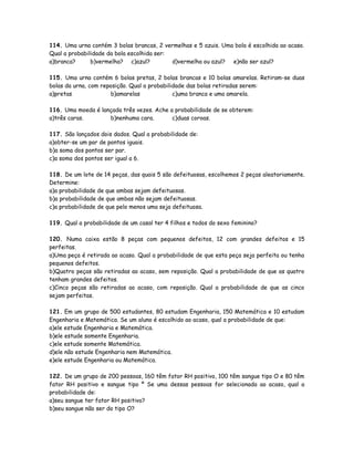 114. Uma urna contém 3 bolas brancas, 2 vermelhas e 5 azuis. Uma bola é escolhida ao acaso.
Qual a probabilidade da bola escolhida ser:
a)branca? b)vermelha? c)azul? d)vermelha ou azul? e)não ser azul?
115. Uma urna contém 6 bolas pretas, 2 bolas brancas e 10 bolas amarelas. Retiram-se duas
bolas da urna, com reposição. Qual a probabilidade das bolas retiradas serem:
a)pretas b)amarelas c)uma branca e uma amarela.
116. Uma moeda é lançada três vezes. Ache a probabilidade de se obterem:
a)três caras. b)nenhuma cara. c)duas coroas.
117. São lançados dois dados. Qual a probabilidade de:
a)obter-se um par de pontos iguais.
b)a soma dos pontos ser par.
c)a soma dos pontos ser igual a 6.
118. De um lote de 14 peças, das quais 5 são defeituosas, escolhemos 2 peças aleatoriamente.
Determine:
a)a probabilidade de que ambas sejam defeituosas.
b)a probabilidade de que ambas não sejam defeituosas.
c)a probabilidade de que pelo menos uma seja defeituosa.
119. Qual a probabilidade de um casal ter 4 filhos e todos do sexo feminino?
120. Numa caixa estão 8 peças com pequenos defeitos, 12 com grandes defeitos e 15
perfeitas.
a)Uma peça é retirada ao acaso. Qual a probabilidade de que esta peça seja perfeita ou tenha
pequenos defeitos.
b)Quatro peças são retiradas ao acaso, sem reposição. Qual a probabilidade de que as quatro
tenham grandes defeitos.
c)Cinco peças são retiradas ao acaso, com reposição. Qual a probabilidade de que as cinco
sejam perfeitas.
121. Em um grupo de 500 estudantes, 80 estudam Engenharia, 150 Matemática e 10 estudam
Engenharia e Matemática. Se um aluno é escolhido ao acaso, qual a probabilidade de que:
a)ele estude Engenharia e Matemática.
b)ele estude somente Engenharia.
c)ele estude somente Matemática.
d)ele não estude Engenharia nem Matemática.
e)ele estude Engenharia ou Matemática.
122. De um grupo de 200 pessoas, 160 têm fator RH positivo, 100 têm sangue tipo O e 80 têm
fator RH positivo e sangue tipo º Se uma dessas pessoas for selecionada ao acaso, qual a
probabilidade de:
a)seu sangue ter fator RH positivo?
b)seu sangue não ser do tipo O?
 