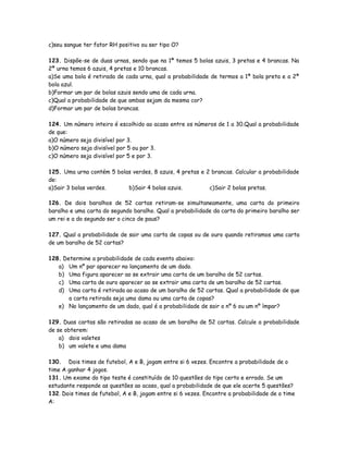 c)seu sangue ter fator RH positivo ou ser tipo O?
123. Dispõe-se de duas urnas, sendo que na 1ª temos 5 bolas azuis, 3 pretas e 4 brancas. Na
2ª urna temos 6 azuis, 4 pretas e 10 brancas.
a)Se uma bola é retirada de cada urna, qual a probabilidade de termos a 1ª bola preta e a 2ª
bola azul.
b)Formar um par de bolas azuis sendo uma de cada urna.
c)Qual a probabilidade de que ambas sejam da mesma cor?
d)Formar um par de bolas brancas.
124. Um número inteiro é escolhido ao acaso entre os números de 1 a 30.Qual a probabilidade
de que:
a)O número seja divisível por 3.
b)O número seja divisível por 5 ou por 3.
c)O número seja divisível por 5 e por 3.
125. Uma urna contém 5 bolas verdes, 8 azuis, 4 pretas e 2 brancas. Calcular a probabilidade
de:
a)Sair 3 bolas verdes. b)Sair 4 bolas azuis. c)Sair 2 bolas pretas.
126. De dois baralhos de 52 cartas retiram-se simultaneamente, uma carta do primeiro
baralho e uma carta do segundo baralho. Qual a probabilidade da carta do primeiro baralho ser
um rei e a do segundo ser o cinco de paus?
127. Qual a probabilidade de sair uma carta de copas ou de ouro quando retiramos uma carta
de um baralho de 52 cartas?
128. Determine a probabilidade de cada evento abaixo:
a) Um nº par aparecer no lançamento de um dado.
b) Uma figura aparecer ao se extrair uma carta de um baralho de 52 cartas.
c) Uma carta de ouro aparecer ao se extrair uma carta de um baralho de 52 cartas.
d) Uma carta é retirada ao acaso de um baralho de 52 cartas. Qual a probabilidade de que
a carta retirada seja uma dama ou uma carta de copas?
e) No lançamento de um dado, qual é a probabilidade de sair o nº 6 ou um nº ímpar?
129. Duas cartas são retiradas ao acaso de um baralho de 52 cartas. Calcule a probabilidade
de se obterem:
a) dois valetes
b) um valete e uma dama
130. Dois times de futebol, A e B, jogam entre si 6 vezes. Encontre a probabilidade de o
time A ganhar 4 jogos.
131. Um exame do tipo teste é constituído de 10 questões do tipo certo e errado. Se um
estudante responde as questões ao acaso, qual a probabilidade de que ele acerte 5 questões?
132. Dois times de futebol, A e B, jogam entre si 6 vezes. Encontre a probabilidade de o time
A:
 
