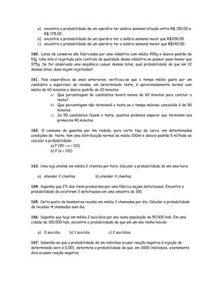 a) encontre a probabilidade de um operário ter salário semanal situado entre R$ 150,00 e
R$ 178,00
b) encontre a probabilidade de um operário ter o salário semanal maior que R$200,00.
c) encontre a probabilidade de um operário ter o salário semanal menor que R$140,00.
160. Latas de conserva são fabricadas por uma indústria com média 990g e desvio-padrão de
10g. Uma lata é rejeitada pelo controle de qualidade dessa indústria se possuir peso menor que
975g. Se for observada uma seqüência casual dessas latas, qual probabilidade de que em 12
dessas latas, duas sejam rejeitadas?
161. Pela experiência de anos anteriores, verificou-se que o tempo médio gasto por um
candidato a supervisor de vendas, em determinado teste, é aproximadamente normal com
média de 60 minutos e desvio-padrão de 20 minutos.
a) Que porcentagem de candidatos levará menos de 60 minutos para concluir o
teste?
b) Que porcentagem não terminará o teste se o tempo máximo concedido é de 90
minutos.
c) Se 50 candidatos fazem o teste, quantos podemos esperar que terminem nos
primeiros 40 minutos.
162. O consumo de gasolina por km rodado, para certo tipo de carro, em determinadas
condições de teste, tem uma distribuição normal de média 100ml e desvio-padrão 5 ml.Pede-se
calcular a probabilidade:
a) P (95 < x < 110)
b) P (x < 110)
163. Uma loja atende em média 2 clientes por hora. Calcular a probabilidade de em uma hora:
a) atender 2 clientes b) atender 3 clientes
164. Suponha que 2% dos itens produzidos por uma fábrica sejam defeituosos. Encontre a
probabilidade de existirem 3 defeituosos em uma amostra de 100.
165. Certo posto de bombeiros recebe em média 3 chamadas por dia. Calcular a probabilidade
de receber 4 chamadas num dia.
166. Suponha que haja em média 2 suicídios por ano numa população de 50.000 hab. Em uma
cidade de 100.000 hab, encontre a probabilidade de que em um ano tenha havido:
a) 0 suicídio b) 1 suicídio c) 2 suicídios
167. Sabendo-se que a probabilidade de um indivíduo acusar reação negativa à injeção de
determinado soro é 0,001, determine a probabilidade de que, em 3000 indivíduos, exatamente
dois acusem reação negativa
 