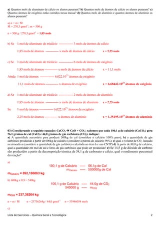 Lista de Exercícios – Química Geral e Tecnológica 2
a) Quantos mols de aluminato de cálcio os alunos pesaram? b) Quantas mols de átomos de cálcio os alunos pesaram? c)
Quantos átomos de oxigênio estão contidos nessa massa? d) Quantos mols de alumínio e quantos átomos de alumínio os
alunos pesaram?
a) n = m / M
M = 270,3 gmol-1
; m = 500 g
n = 500 g / 270,3 gmol-1
= 1,85 mols
b) Se 1 mol de aluminato de tricálcio ------------- 3 mols de átomos de cálcio
1,85 mols de átomos ------------ x mols de átomos de cálcio x = 5,55 mols
c) Se 1 mol de aluminato de tricálcio ------------- 6 mols de átomos de oxigênio
1,85 mols de átomos ------------ x mols de átomos de cálcio x = 11,1 mols
Ainda 1 mol de átomos ------------- 6,022.1023
átomos de oxigênio
11,1 mols de átomos ------------ x átomos de oxigênio x = 6,68442.1024
átomos de oxigênio
d) Se 1 mol de aluminato de tricálcio ------------- 2 mols de átomos de alumínio
1,85 mols de átomos ------------ x mols de átomos de alumínio x = 2,25 mols
Se 1 mol de átomos ------------- 6,022.1023
átomos de oxigênio
2,25 mols de átomos ------------ x átomos de alumínio x = 1,35495.1024
átomos de alumínio
03) Considerando a seguinte equação: CaCO3 CaO + CO2 ; sabemos que cada 100,1 g de calcário (CaCO3) gera
56,1 gramas de cal (CaO) e 44,0 gramas de gás carbônico (CO2), indique:
a) A quantidade necessária para produzir 500kg de cal (considere o calcário 100% puro); b) a quantidade de gás
carbônico produzido a partir de 600kg de calcário (considere a pureza do calcário 90%); c) qual o volume de CO2 lançado
na atmosfera (considere a quantidade de gás carbônico calculada no item b e nas CNTP) d) A partir de 80,0 g de calcário,
qual a quantidade em mol de cal e litros de gás carbônico que pode ser produzida? e) Se 14,5 g de dióxido de carbono
são produzidos a partir da decomposição térmica de 34,1 g de carbonato e cálcio, qual o rendimento percentual
da reação?
a)
100,1 g de Calcário ----- 56,1g de Cal
mCalcário ----- 500000g de Cal
mCalcário = 892,186863 kg
b) 600kg x 0,9 = 540kg
100,1 g de Calcário ----- 44,0g de CO2
540000 g ----- mCO2
mCO2 = 237,36264 kg
n = m / M n = 23736264g / 44,0 gmol-1
n = 53946054 mols
c)
 
