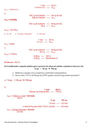 Lista de Exercícios – Química Geral e Tecnológica 3
1 mol ----- 22,4 L
53946054 mols ----- VCO2
VCO2 = 120839,161 L
d)
100,1 g de Calcário ----- 56,1g de Cal
80g de Calcário ----- mCal
mCal = 44,835g
100,1 g de Calcário ----- 44,0g de CO2
80 g ----- mCO2
mCO2 = 35,165 g
n = m / M n = 35,165g / 44,0 gmol-1
n = 0,8 mols
1 mol ----- 22,4 L
0,8 mols ----- VCO2
VCO2 = 17,90 L
e)
100,1 g de Calcário ----- 44,0g de CO2
34,1 g ----- mCO2
mCO2 = 14,99 g
14,99 g ----- 100 %
14,50 g ----- Rendimento %
Rendimento = 96,7 %
04) Considerando a equação química para o processo de síntese de amônia, responda os itens (a) e (b).
N2 (g) + H2 (g) NH3 (g)
a. Balanceie a equação com os respectivos coeficientes estequiométicos;
b. Para se obter 179,2 L de NH3(g) nas CNTP, quantos mols de N2(g) seriam necessários?
a) 1 N2 (g) + 3 H2 (g) 2 NH3 (g)
b)
1 mol 22,4 L
Número de mols de NH3 ----- 179,2 L
nNH3 = 179,2 L x 1 mol = 8,0 mols
22,4 L
N2 (g) NH3 (g)
1,0 mol ----- 2,0 mol
n mols de N2 para obter 179,2 L de NH3 ----- 8,0 mols
nN2 = 1,0 mol x 8,0 mol = 4,0 mol
2,0 mol
 