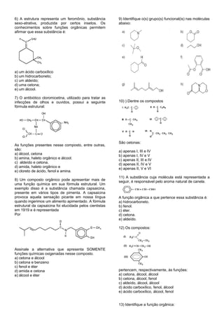 6) A estrutura representa um feromônio, substância         9) Identifique o(s) grupo(s) funcional(is) nas moléculas
sexo-atrativa, produzida por certos insetos. Os            abaixo:
conhecimentos sobre funções orgânicas permitem
afirmar que essa substância é:




a) um ácido carboxílico
b) um hidrocarboneto;
c) um aldeído;
d) uma cetona;
e) um álcool.

7) O antibiótico cloromicetina, utilizado para tratar as
infecções de olhos e ouvidos, possui a seguinte            10) ) Dentre os compostos
fórmula estrutural:




                                                           São cetonas:
As funções presentes nesse composto, entre outras,
são:                                                       a) apenas I, III e IV
a) álcool, cetona                                          b) apenas I, IV e V
b) amina, haleto orgânico e álcool.                        c) apenas II, III e IV
c) aldeído e cetona.                                       d) apenas II, IV e V
d) amida, haleto orgânico e                                e) apenas II, V e VI
e) cloreto de ácido, fenol e amina.
                                                           11) A substância cuja molécula está representada a
8) Um composto orgânico pode apresentar mais de            seguir, é responsável pelo aroma natural de canela.
uma função química em sua fórmula estrutural. Um
exemplo disso é a substância chamada capsaicina,
presente em vários tipos de pimenta. A capsaicina
provoca aquela sensação picante em nossa língua            A função orgânica a que pertence essa substância é:
quando ingerimos um alimento apimentado. A fórmula         a) hidrocarboneto.
estrutural da capsaicina foi elucidada pelos cientistas    b) fenol.
em 1919 e é representada                                   c) éter.
Por                                                        d) cetona.
                                                           e) aldeído.

                                                           12) Os compostos:




Assinale a alternativa que apresenta SOMENTE
funções químicas oxigenadas nesse composto.
a) cetona e álcool
b) cetona e benzeno
c) fenol e éter
d) amida e cetona                                          pertencem, respectivamente, às funções:
e) álcool e éter                                           a) cetona, álcool, álcool
                                                           b) cetona, álcool, fenol
                                                           c) aldeído, álcool, álcool
                                                           d) ácido carboxílico, fenol, álcool
                                                           e) ácido carboxílico, álcool, fenol


                                                           13) Identifique a função orgânica:
 
