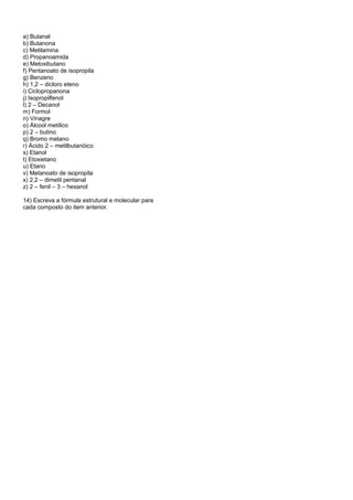 a) Butanal
b) Butanona
c) Metilamina
d) Propanoamida
e) Metoxibutano
f) Pentanoato de isopropila
g) Benzeno
h) 1,2 – dicloro eteno
i) Ciclopropanona
j) Isopropilfenol
l) 2 – Decanol
m) Formol
n) Vinagre
o) Álcool metílico
p) 2 – butino
q) Bromo metano
r) Ácido 2 – metilbutanóico
s) Etanol
t) Etoxietano
u) Etano
v) Metanoato de isopropila
x) 2,2 – dimetil pentanal
z) 2 – fenil – 3 – hexanol

14) Escreva a fórmula estrutural e molecular para
cada composto do item anterior.
 