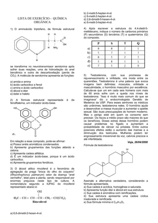 b) 2-metil-5-hepten-4-ol.
                                                        c) 6-metil-2-hepten-4-ol.
      LISTA DE EXERCÍCIO - QUÍMICA                      d) 2,6-dimetil-5-hexen-4-ol.
                ORGÂNICA                                e) 6-metil-3-hepten-4-ol.

1) O aminoácido triptofano, de fórmula estrutural       4) Após escrever a estrutura do 4,4-dietil-5-
                                                        metildecano, indique o número de carbonos primários
                                                        (P) secundários (S) terciários (T) e quaternários (Q)
                                                        do composto.




se transforma no neurotransmissor serotonina após
sofrer duas reações, uma de hidroxilação do anel
benzênico e outra de descarboxilação (perda de
CO2). A molécula de serotonina apresenta as funções:    5)    Testosterona,    com     sua   promessa      de
                                                        rejuvenescimento e virilidade, vira moda entre os
a) amida e amina                                        quarentões. Testosterona é uma palavra que evoca
b) ácido carboxílico e fenol                            imagens bem definidas: músculos, virilidade e
c) amina e ácido carboxílico                            masculinidade, o hormônio masculino por excelência.
d) álcool e éter                                        Calcula-se que um em cada seis homens com mais
e) éster e haleto                                       de 60 anos sofre com a queda nos níveis de
                                                        testosterona. “Isso é muito mais comum do que se
2) A fórmula estrutural representada          é   da    imaginava” diz o endocrinologista Geraldo de
fenolftaleína, um indicador ácido-base.                 Medeiros da USP. Para esses senhores os médicos
                                                        são unânimes, testosterona neles. O hormônio ajuda
                                                        a desenvolver a massa muscular e aumentar o apetite
                                                        sexual. São duas preocupações do homem moderno.
                                                        Mas o perigo está em quem os consome sem
                                                        precisar. Os riscos a médio prazo são maiores do que
                                                        os benefícios. Doses extras desse hormônio podem
                                                        causar problemas no fígado e aumentam a
                                                        probabilidade de câncer na próstata. Entre outros
                                                        possíveis efeitos estão o aumento das mamas e a
                                                        diminuição dos testículos. Mulheres podem ter
                                                        engrossamento irreversível da voz, calvície precoce e
                                                        até infertilidade.
Em relação a esse composto, pode-se afirmar:                                                Veja, 26/04/2000
a) Possui anéis aromáticos condensados.                 Fórmula da testosterona:
b) Apresenta grupamentos das funções aldeído e
cetona.
c) Apresenta cadeia alifática.
d) É um indicador ácido-base, porque é um ácido
carboxílico.
e) Apresenta grupamentos fenólicos.

3) O álcool alílico rincoferol é o feromônio de
agregação da praga “broca do olho do coqueiro”
(Rhycnhophorus palmarum) vetor da doença “anel
vermelho”, letal para a planta, sendo responsável por
enormes prejuízos neste tipo de cultura. A              Assinale a alternativa verdadeira, considerando a
nomenclatura segundo a IUPAC do rincoferol              fórmula apresentada.
representado abaixo é:                                  a) Sua cadeia é acíclica, homogênea e saturada.
                                                        b) Apresenta função éter e álcool em sua estrutura.
                                                        c) Sua cadeia é aromática com ramificações.
                                                        d) Sua estrutura apresenta uma cadeia cíclica
                                                        insaturada e ramificada.
                                                        e) Sua fórmula mínima é C20H19O2.



a) 6,6-dimetil-2-hexen-4-ol.
 