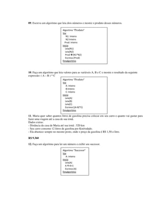 09. Escreva um algoritmo que leia dois números e mostre o produto desses números.

                              Algoritmo “Produto”
                              Var
                                  N1: Inteiro
                                  N2:Inteiro
                                Prod: Inteiro
                              Inicio
                                 Leia(N1)
                                 Leia(N2)
                                 Prod (N1*N2)
                                 Escreva (Prod)
                              fimalgoritmo



10. Faça um algoritmo que leia valores para as variáveis A, B e C e mostre o resultado da seguinte
expressão: ( A – B ) * C
                              Algoritmo “Produto”
                              Var
                                  A: Inteiro
                                  B:Inteiro
                                  C: Inteiro
                              Inicio
                                 Leia(A)
                                 Leia(B)
                                 Leia(C)
                                 Escreva ((A-B)*C)
                              fimalgoritmo

11. Maria quer saber quantos litros de gasolina precisa colocar em seu carro e quanto vai gastar para
fazer uma viagem até a casa de sua irmã.
Dados extras:
- Distância da casa de Maria até sua irmã : 520 km
- Seu carro consome 12 litros de gasolina por Km/rodado.
- Ela abastece sempre no mesmo posto, onde o preço da gasolina é R$ 1,50 o litro.

R$ 9.360

12. Faça um algoritmo para ler um número e exibir seu sucessor.

                              Algoritmo “Sucessor”
                              Var
                                  A: Inteiro
                              Inicio
                                 Leia(A)
                                 A A+1
                                 Escreva (A)
                              fimalgoritmo
 
