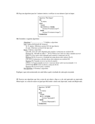 13. Faça um algoritmo para ler 1 número inteiro e verificar se esse número é par ou impar .

                                   Algoritmo “Par-Impar”
                                   Var
                                       A: Inteiro
                                   Inicio
                                      Leia(A)
                                      Se (A MOD 2) = 0 Então
                                          Escreva (“O número é par”)
                                     Senão
                                          Escreva (“O número é impar”)
                                   fimalgoritmo


14. Considere o seguinte algoritmo:

           Algoritmo “_______________” // define o algoritmo
           Var // indica declaração de variáveis
              X, Y: inteiro //Declara variável X,Y do tipo Inteiro
              Z: real // Declara variável Z do tipo real
           Inicio // Inicia o algoritmo
              Leia (X) // ler um valor digitado pelo usuário e armazena na variável (X)
              Escreva (X, “elevado ao cubo = ”, X^3) // Eleva esse valor ao cubo e manda escrever
              Leia (Y) // Ler outro valor digitado pelo usuário e armazena em (Y)
              Escreva (X+Y) // escreve o resultado da soma desses dois valores (X+Y)
              Z X/Y // armazena a divisão desses dois números na variável (Z)
              Escreva (Z) // manda escrever na tela do usuário
              Z Z + 1 // agora manda escrever o sucessor desse valor (acrescentando + 1)
              X (Y+X) MOD 2 (X) receberá a soma de (X+Y)
              Escreva (X) // escreve para o usuário
           fim algoritmo // Termina o algoritmo

Explique o que está acontecendo em cada linha e qual o resultado de cada ação executada



15. Escreva um algoritmo que leia a nota de um aluno e diga se a ele está aprovado ou reprovado.
Observação: se a nota for maior ou igual que 60,0 então o aluno está Aprovado, senão está Reprovado.


                                  Algoritmo “AP-RP”
                                  Var
                                      N: Inteiro
                                  Inicio
                                     Leia(N)
                                     Se N >= 60 Então
                                         Escreva (“Aprovado”)
                                    Senão
                                         Escreva (“Reprovado”)
                                  fimalgoritmo
 
