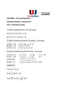 UNIJORGE – Curso de Engenharia
Geometria Analítica – Outubro 2014
Prof ª. Fernanda S. Gomes
1) Achar a distância de P1 a P2, nos casos:
a) P1 (-2, 0, 1) e P2 (1, -3, 2)
b) P1 (1, 0, 1) e P2 (2, -1, 0)
2) Achar a distância do ponto P ao plano , nos casos:
a) P(2, -1, 2) 2x – 2y – z + 3 = 0
b) P(3, -1, 4) x + y + z = 0
c) P(1 3, - 6) 4x – y + z + 5 = 0
3) Achar a distância do ponto P à reta r, nos casos:
a) P(2, 3, -1) r: x = 3 + t y = -2t z = 1 – 2t
b) P(1, -1, 0) r: x = 2 – t y = 0 z = t
c) P (0,0,0) r:
d) P(3, -1,1) r: (x, y, z) = (2, 3, -1) + t(1, -4, 2)
GABARITO:
1) a) ; b)
2) a) ; b) 2 ; c) 0
3) a) ; b) ; c) ; d) 0
 