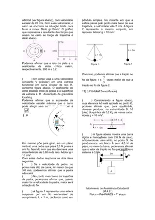 ABCDA (ver figura abaixo), com velocidade       pêndulo simples. No instante em que a
escalar de 20 m/s. Com essa velocidade, o       esfera passa pelo ponto mais baixo de sua
carro se encontra na situação limite para       trajetória, a velocidade vale 2 m/s. A figura
fazer a curva. Dado g=10m/s2. O gráfico         2 representa o mesmo conjunto, em
que representa a resultante das forças que      repouso. Adotar g = 10 m/s2.
atuam no carro ao longo da trajetória é
dado abaixo.



                                                                                          L = 1m

                                                            L = 1m



Podemos afirmar que o raio da pista e o                 Figura 1                      Figura 2
coeficiente de atrito crítico valem,
respectivamente, 200 m e 0,2.
                                                Com isso, podemos afirmar que a tração no
(        ) Um corpo viaja a uma velocidade                             7
                                                fio da figura 1 é        vezes maior do que a
constante V (escalar) em uma estrada                                   5
horizontal em curva circular de raio R,         tração no fio da figura 2.
conforme figura abaixo. O coeficiente de
atrito estático entre os pneus e a superfície   13) (UFU-PAAES-modificado)
da estrada é µ . Aceleração da gravidade
local é g.
Podemos afirmar que a expressão da              (       ) Considerando a figura abaixo,
velocidade escalar máxima que o carro           cuja alavanca AB está apoiada no ponto O,
pode atingir sem começar a derrapar é           pode-se afirmar que, para equilibrá-la,
  gR                                            deve-se pendurar, na extremidade B, 10
     .                                          (dez) bloquinhos de 0,2 Kg de massa cada.
  µ                                             Adote g = 10 m/s2.
                                   R


                              →
                               v
                                                (        ) A figura abaixo mostra uma barra
                                                rígida e homogênea com 2,0 N de peso,
                                                articulando-se, sem atrito, no ponto O. Se
Um menino põe para girar, em um plano           pendurarmos um bloco A com 4,0 N de
vertical, uma pedra que pesa 5,0 N, presa a     peso, no meio da barra, poderemos afirmar
um fio, fazendo com que ela descreva uma        que o valor da tração no fio que equilibra o
circunferência de 0,90 m de raio. Adotar g =    sistema é 3,0 N.         2m
10 m/s2.                                                                                  fio
Com estes dados responda os dois itens
seguintes.
                                                                   o
(        ) Se a velocidade da pedra, no
ponto mais alto da curva, for menor do que
3,0 m/s, poderemos afirmar que a pedra                                       A
não cairá.
(        ) No ponto mais baixo da trajetória
da pedra, poderemos afirmar que, quanto
maior for a velocidade da pedra, maior será
a tração do fio.
                                                   Movimento de Assistência Estudantil
(      ) A figura 1 representa uma esfera                        (M.A.E.)
suspensa por um fio inextensível de                  Física – Pré-PAAES – 1ª etapa
comprimento L = 1 m, oscilando como um
 