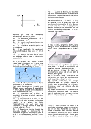 4(       ) Durante a descida, na ausência
                                                de atrito, o momento linear (quantidade de
      F (N)                                     movimento) e a energia cinética da pessoa
                                                se mantêm constantes.
              4                                 11) (UFU) Um bloco A, de massa M = 2 kg,
                                                encontra-se preso a uma mola ideal, de
                                                constante elástica igual a 32 N/m. Quando
              0                 8   x (m)       a mola encontra-se no seu comprimento
                                                natural, esse bloco fica em contato com um
                                                bloco B, também de massa M = 2 kg, como
                                                mostra a figura abaixo.

Assinale    (V)    para    as     afirmativas
verdadeiras e (F) para as falsas.
1(      ) A aceleração do bloco de x = 0 m
até x = 8 m é de 1 m/s2.
2(      ) O trabalho da força aplicada entre
x = 0 m e x = 8 m é nulo.
3(      ) A velocidade do bloco após x = 8      A mola é, então, comprimida de 1m, como
m é de 4 m/s.                                   na figura abaixo, e abandonada, sofrendo o
4(      ) A quantidade de movimento             bloco A uma colisão elástica com o bloco
(momento linear) do bloco após x = 8 m é        B.
nula.
5(      ) A energia mecânica do bloco não
se conserva durante todo o movimento
apresentado.

10) (UFU-PAIES) Uma pessoa usando
patins parte do repouso, do topo de uma
elevação de 20 m. Veja a descrição dessa        Considerando as superfícies de contato
trajetória apresentada na figura abaixo.        sem atrito e o bloco B inicialmente em
                                                repouso, assinale a alternativa correta.
                                                A) A energia cinética do bloco A,
                                                imediatamente antes do choque com o
                                                bloco B, será igual a 32 J.
                                                B) O momento linear (quantidade de
                                                movimento) do bloco B, imediatamente
                                                após a colisão, será de 8 kg.m/s.
                                                C) Haverá conservação da energia
Os pontos A e C representados na figura         mecânica total do sistema durante a
encontram-se na altura zero.                    colisão, mas a quantidade de movimento
Se a massa da pessoa com os patins é de         (momento linear) do sistema não se
60 kg e, sendo a aceleração da gravidade g      conservará.
= 10m/s2, decida se cada afirmação abaixo       D) Haverá conservação da quantidade de
é (V) verdadeira ou (F) falsa.                  movimento (momento linear) do sistema
1(      ) Desprezando-se o atrito, a            durante a colisão, mas a energia mecânica
velocidade da pessoa, ao atingir o ponto A,     total do sistema não se conservará.
será de 20 m/s.
2(      ) Desprezando-se o atrito, se no
ponto B há um barril de 40 kg, inicialmente
parado,    e    a     pessoa    ao     bater
horizontalmente no barril zere sua
velocidade, a energia cinética do barril no     12) (UFU) Uma partícula de massa m e
ponto C será de 13000 J.                        velocidade de módulo igual a V0, movendo-
3(      ) Supondo-se que na descida da          se em um plano horizontal liso, colide e
elevação, devido às derrapagens, a              adere totalmente a outra partícula, também
velocidade da pessoa, ao atingir o ponto A      de massa m, suspensa por um fio ideal de
é de 10 m/s, essa pessoa atingirá o ponto       comprimento L, como mostra a figura. Após
B.                                              a colisão, o conjunto atinge uma altura
 