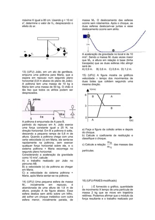 máxima H igual a 80 cm. Usando g = 10 m/       massa M2. O deslocamento das esferas
s2, determine o valor de V0, desprezando o     ocorre sem rolamentos. Após o choque, as
efeito do ar.                                  duas esferas deslocam-se juntas e esse
                                               deslocamento ocorre sem atrito.




                           L
                     L          2m
 m
       V0                         H            A aceleração da gravidade no local é de 10
                                               m/s2. Sendo a massa M1 duas vezes maior
                    m
                                               que M2, a altura em relação à base (linha
                                               tracejada) que as duas esferas irão atingir
                                               será de:
                                               A) 0,9 m. B) 3,6 m. C) 0,8 m. D) 1,2 m.
13) (UFU) João, em um ato de gentileza,
empurra uma poltrona para Maria, que a         15) (UFU) A figura mostra os gráficos
espera em repouso num segundo plano            velocidade × tempo dos movimentos de
horizontal (0,8 m abaixo do plano de João).    duas bolas que colidem seguindo uma
A poltrona tem uma massa de 10 kg e            mesma direção.
Maria tem uma massa de 50 kg. O chão é
tão liso que todos os atritos podem ser              V(m/s)
desprezados.
                                                 6
                                                        B               A


                                                 3
                                                                        B


                                                 0
                                                       A                               t(s)
A poltrona é empurrada de A para B,
partindo do repouso em A. João exerce
uma força constante igual a 25 N, na
direção horizontal. Em B a poltrona é solta,   a) Faça a figura da colisão antes e depois
descendo a pequena rampa de 0,8 m de           do choque.
altura. Quando a poltrona chega com uma        b) Calcule o coeficiente de restituição e
certa velocidade (v) em Maria, ela senta-se    classifique o choque.
rapidamente na poltrona, sem exercer                                  mB
qualquer força horizontal sobre ela, e o       c) Calcule a relação      das massas das
                                                                      mA
sistema poltrona + Maria escorrega no
segundo plano horizontal.                      partículas.
Considerando a aceleração da gravidade
como 10 m/s2, calcule:
A) o trabalho realizado por João no
percurso AB.
B) a velocidade (v) da poltrona ao chegar
em Maria.
C) a velocidade do sistema poltrona +
Maria, após Maria sentar-se na poltrona.

14) (UFU) Uma pequena esfera de massa          16) (UFU-PAAES-modificado)
M1,     inicialmente em      repouso,    é
abandonada de uma altura de 1,8 m de           (        ) É fornecido o gráfico, quantidade
altura, posição A da figura abaixo. Essa       de movimento X tempo de uma partícula de
esfera desliza sem atrito sobre um trilho,     massa 2 kg que se move em trajetória
até sofrer um choque inelástico com outra      retilínea. Podemos afirmar que o módulo da
esfera menor, inicialmente parada, de          força resultante e o trabalho realizado por
 
