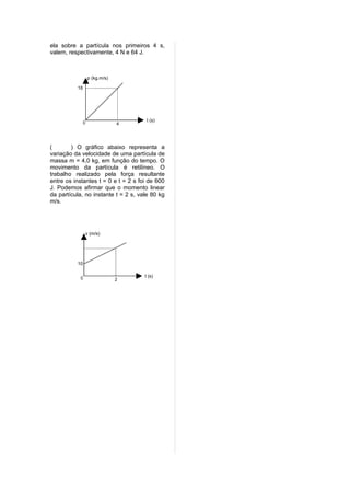 ela sobre a partícula nos primeiros 4 s,
valem, respectivamente, 4 N e 64 J.



                   p (kg.m/s)

          16




                                      t (s)
               0                4




(       ) O gráfico abaixo representa a
variação da velocidade de uma partícula de
massa m = 4,0 kg, em função do tempo. O
movimento da partícula é retilíneo. O
trabalho realizado pela força resultante
entre os instantes t = 0 e t = 2 s foi de 600
J. Podemos afirmar que o momento linear
da partícula, no instante t = 2 s, vale 80 kg
m/s.




               v (m/s)




          10


           0                         t (s)
                                2
 