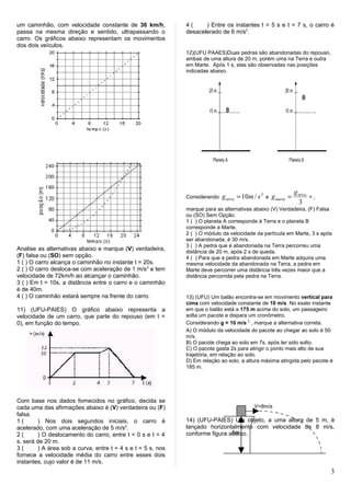 um caminhão, com velocidade constante de 36 km/h,            4(     ) Entre os instantes t = 5 s e t = 7 s, o carro é
passa na mesma direção e sentido, ultrapassando o            desacelerado de 6 m/s2.
carro. Os gráficos abaixo representam os movimentos
dos dois veículos.
                                                             12)(UFU PAAES)Duas pedras são abandonadas do repouso,
                                                             ambas de uma altura de 20 m, porém uma na Terra e outra
                                                             em Marte. Após 1 s, elas são observadas nas posições
                                                             indicadas abaixo.




                                                                                                                  g terra
                                                             Considerando   g terra = 10m / s 2   e   g marte =             =,
                                                                                                                     3
                                                             marque para as alternativas abaixo (V) Verdadeira, (F) Falsa
                                                             ou (SO) Sem Opção.
                                                             1 ( ) O planeta A corresponde à Terra e o planeta B
                                                             corresponde a Marte.
                                                             2 ( ) O módulo da velocidade da partícula em Marte, 3 s após
                                                             ser abandonada, é 30 m/s.
                                                             3 ( ) A pedra que é abandonada na Terra percorreu uma
Analise as alternativas abaixo e marque (V) verdadeira,      distância de 20 m, após 2 s de queda.
(F) falsa ou (SO) sem opção.                                 4 ( ) Para que a pedra abandonada em Marte adquira uma
1 ( ) O carro alcança o caminhão no instante t = 20s.        mesma velocidade da abandonada na Terra, a pedra em
2 ( ) O carro desloca-se com aceleração de 1 m/s 2 e tem     Marte deve percorrer uma distância três vezes maior que a
velocidade de 72km/h ao alcançar o caminhão.                 distância percorrida pela pedra na Terra.
3 ( ) Em t = 10s, a distância entre o carro e o caminhão
é de 40m.
4 ( ) O caminhão estará sempre na frente do carro.           13) (UFU) Um balão encontra-se em movimento vertical para
                                                             cima com velocidade constante de 10 m/s. No exato instante
11) (UFU-PAIES) O gráfico abaixo representa a                em que o balão está a 175 m acima do solo, um passageiro
velocidade de um carro, que parte do repouso (em t =         solta um pacote e dispara um cronômetro.
0), em função do tempo.                                      Considerando g = 10 m/s 2 , marque a alternativa correta.
                                                             A) O módulo da velocidade do pacote ao chegar ao solo é 50
                                                             m/s.
                                                             B) O pacote chega ao solo em 7s, após ter sido solto.
                                                             C) O pacote gasta 2s para atingir o ponto mais alto de sua
                                                             trajetória, em relação ao solo.
                                                             D) Em relação ao solo, a altura máxima atingida pelo pacote é
                                                             185 m.




Com base nos dados fornecidos no gráfico, decida se
cada uma das afirmações abaixo é (V) verdadeira ou (F)                                    V=8m/s
falsa.
1(      ) Nos dois segundos iniciais, o carro é              14) (UFU-PAIES) Um objeto, a uma altura de 5 m, é
acelerado, com uma aceleração de 5 m/s2.                     lançado horizontalmente com velocidade de 8 m/s,
2(      ) O deslocamento do carro, entre t = 0 s e t = 4                      5m
                                                             conforme figura abaixo.
s, será de 20 m.
3(      ) A área sob a curva, entre t = 4 s e t = 5 s, nos
fornece a velocidade média do carro entre esses dois
instantes, cujo valor é de 11 m/s.
                                                                                                                                 3
 