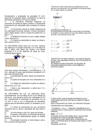 17)(UFU) Um avião, deslocando-se paralelamente a uma
                                                              planície a uma altura H e com velocidade horizontal vo, libera
                                                              em um dado instante um artefato.



Considerando a aceleração da gravidade 10 m/s2,
responda às questões abaixo, assinalando (V) para as
afirmações verdadeiras e (F) para as falsas.
1(       ) O movimento horizontal independe do
movimento de queda do objeto, portanto, a componente
horizontal de sua velocidade será constante de módulo
8 m/s.
2(       ) O movimento vertical do objeto independe de
sua velocidade horizontal, portanto, o tempo necessário       As componentes horizontal (vx) e vertical (vy) da velocidade
para o objeto atingir o solo é o tempo de queda livre, ou     do artefato no exato instante em que esse artefato passa pelo
seja, t = 1 s.                                                ponto A, a uma altura p do solo, são:
3(       ) A distância horizontal, em que o objeto atingirá
o solo, será de 6 m.
4(       ) O módulo da velocidade do objeto, ao atingir o
solo, será de 10 m/s.

15) (UFU-PAIES) Pedro subiu em um muro, apontou
seu estilingue na posição horizontal, a 5 m de altura do
solo, e jogou uma pedra que acertou uma latinha
localizada a 5 m de distância da base do muro,
conforme figura abaixo.


                                                              18)(UFU) Em um dado instante t0, um míssil é lançado
                                                              do solo, com velocidade inicial de 120 m/s formando um
                                                              ângulo de 30º
                                                              em relação ao plano horizontal. Um lançador de
                                                              antimísseis está posicionado a certa distância d,
                                                              conforme a figura.

Com base nessas informações, e considerando g = 10
m/s2, assinale (V) para cada afirmativa verdadeira e (F)
para cada afirmativa falsa.
1(       ) A aceleração da pedra, depois do lançamento,
é de 5 m/s2.
2(       ) A pedra foi lançada com uma velocidade de 2
m/s.
3(       ) O módulo da velocidade da pedra ao atingir a
latinha é de 5 5 m/s.
4(       ) Após o seu lançamento, a pedra leva 1,2 s
para atingir a latinha.

16) (UFU-PAIES) Na Lua, um astronauta lança,
horizontalmente, de uma altura de 20 m em relação ao
solo lunar, uma pequena rocha com velocidade de 3,0
m/s. Considerando a aceleração da gravidade na Lua            O valor de d é igual à posição horizontal em que o
                                                              míssil atinge seu ponto mais alto na trajetória. Alguns
1,6 m/s2 e que a Lua é desprovida de atmosfera,               instantes
marque para as afirmativas abaixo (V) verdadeira ou (F)       após o lançamento do míssil, um antimíssil é lançado
falsa.                                                        verticalmente com velocidade v o
1(      ) A rocha vai permanecer em seu movimento
horizontal, pois no vácuo a gravidade não atua sobre o        . Considere g = 10m / s 2 despreze a resistência do ar e
                                                              considere tanto o míssil quanto o antimíssil como pontos
corpo.                                                        materiais.
2(      ) A rocha atinge o solo 5,0 s após ser lançada.
3(      ) Durante o movimento, em intervalos de tempos        Dado: 3 =1,7
iguais, a rocha tem deslocamentos iguais na direção           Com base nessas informações, faça o que se pede.
horizontal.                                                   A) Determine o valor da posição horizontal d.
                                                              B) Calcule em que instante após o lançamento do
4(      ) Na direção horizontal, a rocha atinge o solo a      míssil, o antimíssil deve ser lançado para atingir o míssil
25 m do ponto de lançamento.                                  com uma
                                                              velocidade de 80 m/s.


                                                                                                                           4
 
