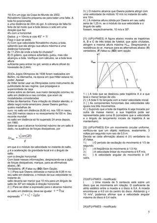3 ( ) O máximo alcance que Owens poderia atingir com
19) Em um jogo da Copa do Mundo de 2002,                   uma velocidade de módulo 10 m/s no instante do salto
Ronaldinho Gaúcho preparou-se para bater uma falta. A      era 10m.
bola foi posicionada                                       4 ( ) A máxima altura obtida por Owens em seu salto
a uma distância de 20m do gol. A cobrança de falta foi     seria de 1,25 m, se o módulo da sua velocidade e o
feita de tal modo que a bola deixou o solo em uma          ângulo de salto
direção que fez                                            fossem, respectivamente, 10 m/s e 30º.
45o com a horizontal.
Dados: g = 10m/s2 e cos 45° = 1/
Faça o que se pede.                                        21) (UFU-PAIES) A figura abaixo mostra as trajetórias
A) Com que velocidade Ronaldinho chutou a bola,            A, B e C de três bolas de futebol, que após chutadas,
sabendo que ela atingiu sua altura máxima a uma            atingem a mesma altura máxima Hmáx. Desprezando a
distância horizontal                                       resistência do ar, marque para as alternativas abaixo (V)
de 11,25m de onde a bola foi chutada?                      verdadeira, (F) falsa ou (SO) sem opção.
B) O goleiro, que estava adiantado, pulou, mas não
alcançou a bola. Verifique com cálculos, se a bola teve
altura
suficiente para entrar no gol, sendo a altura oficial do
travessão de 2,44m.

20)Os Jogos Olímpicos de 1936 foram realizados em
Berlim, na Alemanha, na época em que Hitler estava no
poder. Apesar
de Hitler tentar usar as Olimpíadas como instrumento de
publicidade de seu regime, que propagava a
superioridade da raça
ariana sobre as demais, sua maior decepção ocorreu no
salto em distância e nas corridas, que eram as             1 ( ) A bola que se deslocou pela trajetória A é a que
modalidades consideradas                                   teve o menor tempo de vôo.
fortes da Alemanha. Para irritação do ditador alemão, o    2 ( ) A bola C foi lançada com a maior velocidade inicial.
atleta negro norte-americano Jesse Owens ganhou            3 ( ) As componentes horizontais das velocidades são
quatro medalhas de                                         iguais nos três movimentos.
ouro: no salto em distância (8,06 m), nos 100 m rasos,     4 ( ) Supondo que a bola da trajetória A seja trocada por
nos 200 metros rasos e no revezamento 4x100 m. Seu         outra de massa menor, a sua trajetória pode ser
recorde mundial                                            representada pela curva B (considere que a velocidade
no salto em distância só foi superado 24 anos depois,      e o ângulo de lançamento iniciais da trajetória A se
em 1960.                                                   mantenham).
Sabe-se que o alcance horizontal máximo de um salto é
dado, na ausência de forças dissipativas, por              22) (UFU-PAIES) Em um movimento circular uniforme,
                                                           verificou-se que um objeto realizava, exatamente, 3
                                                           voltas por segundo num raio de 0,5 m.
                                                           Decida se cada afirmação abaixo é (V) verdadeira ou
                                                           (F) falsa.
                                                           1(       ) O período de oscilação do movimento é 1/3 de
em que é o módulo da velocidade no instante do salto,      segundo.
                                                           2(       ) A freqüência do movimento é 1,5 Hz.
g é a aceleração da gravidade local e é o ângulo de        3(       ) A velocidade linear do movimento é 6 π m/s.
salto                                                      4(       ) A velocidade angular do movimento é 3 π
com a direção horizontal.                                  rad/s.
Com base nessas informações, desprezando-se a ação
de forças dissipativas, marque, para as afirmativas
abaixo, (V)
Verdadeira, (F) Falsa ou (SO) Sem Opção.
1 ( ) Para que Owens obtivesse a marca de 8,06 m no
seu salto em distância, o módulo da sua velocidade no
instante do                                                23)UFU-PAIES - modificado
salto deveria ser menor que 10 m/s para um ângulo de       (        ) Uma moeda de 5 centavos está sobre um
salto de 30º em relação à direção horizontal.              disco que se movimenta em rotação. O coeficiente de
2 ( ) Para se obter a expressão para o alcance máximo      atrito estático entre a moeda e o disco é 0,4. A moeda
do salto em distância, deve-se igualar       na            encontra-se a 4,0 cm do centro do disco. Adotando g =
                                                           10 m/s2, podemos afirmar que a velocidade angular
expressão                                                  máxima do disco é 0,4 rad/s.
.

                                                           24)UFU-PAIES - modificado

                                                                                                                   5
 