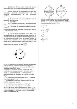 (      ) Podemos afirmar que o movimento circular
uniforme de uma partícula é um movimento periódico.

(        ) Uma partícula em movimento que tem sua
aceleração centrípeta constantemente nula está
animada, obrigatoriamente, de um movimento
curvilíneo.

(       ) O movimento de uma partícula tem as                  Sabendo que a Terra gira com velocidade angular w e
seguintes características:                                     supondo que a Terra é de forma esférica com raio R, a
        I – é periódico;                                       alternativa que apresenta a relação entre as velocidades
        II – a aceleração tangencial é permanentemente         lineares desses dois pontos A e B é.
nula;                                                               vA
        III – o módulo da aceleração total é constante e       A)      =2
não nulo.
                                                                    vB
Logo, podemos afirmar que esse movimento é retilíneo              vA 2 3
e uniformemente variado.                                       B)    =
                                                                  vB   3
(       ) Em um plano horizontal sem atrito, uma                  vA 1
partícula move-se em movimento circular uniforme de            C)    =
velocidade angular ω , conforme mostra a figura abaixo.           vB 2
Ao passar pelo ponto D, outra partícula é lançada do              vA
                                                                    = 3
ponto C com velocidade v , ao longo do diâmetro CA.            D)
                                                                 vb
Diante disso, podemos afirmar que o módulo de v para
                                       4 Rω
que as partículas colidam em A é            .
                                         π
                               B


                      
                    C
                      v            R
                                          A




                               D



25) (UFU-PAAES)Em 10 de setembro de 2008, foi inaugurado
na Europa o maior acelerador de partículas (LHC), que é
capaz de acelerar prótons, em um anel de raio 4,5 km, até
uma velocidade próxima da luz.
Assuma que o movimento do próton seja descrito pela
mecânica newtoniana e que possua a velocidade da luz (
3 x108 m / s ). Considerando π = 3, marque para as
alternativas abaixo (V) Verdadeira, (F) Falsa ou (SO) Sem
Opção.
1 ( ) O próton gastará um tempo menor que 10 −4 s para dar
uma volta completa no anel.
2 ( ) A freqüência de rotação do próton no interior do anel
será 10 5 rotações por segundo.
3 ( ) A velocidade angular do próton será 10 5 rad/s.
4 ( ) O período de rotação do próton será 9 x 10 −5 s.
26) (UFU) As figuras abaixo representam dois pontos A e B
sobre a superfície terrestre, em um mesmo meridiano. O ponto
A está no equador e o ponto B se encontra no hemisfério
norte a uma latitude de 60º.




                                                                                                                          6
 