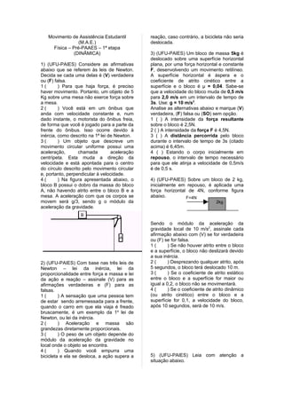 Movimento de Assistência Estudantil         reação, caso contrário, a bicicleta não seria
                 (M.A.E.)                      deslocada.
     Física – Pré-PAAES – 1ª etapa
               (DINÃMICA)                      3) (UFU-PAIES) Um bloco de massa 5kg é
                                               deslocado sobre uma superfície horizontal
1) (UFU-PAIES) Considere as afirmativas        plana, por uma força horizontal e constante
abaixo que se referem às leis de Newton.       F, desenvolvendo um movimento retilíneo.
Decida se cada uma delas é (V) verdadeira      A superfície horizontal é áspera e o
ou (F) falsa.                                  coeficiente de atrito cinético entre a
1(       ) Para que haja força, é preciso      superfície e o bloco é µ = 0,04. Sabe-se
haver movimento. Portanto, um objeto de 5      que a velocidade do bloco muda de 0,5 m/s
Kg sobre uma mesa não exerce força sobre       para 2,0 m/s em um intervalo de tempo de
a mesa.                                        3s. Use: g = 10 m/s2.
2(       ) Você está em um ônibus que          Analise as alternativas abaixo e marque (V)
anda com velocidade constante e, num           verdadeira, (F) falsa ou (SO) sem opção.
dado instante, o motorista do ônibus freia,    1 ( ) A intensidade da força resultante
de forma que você é jogado para a parte da     sobre o bloco é 2,5N.
frente do ônibus. Isso ocorre devido à         2 ( ) A intensidade da força F é 4,5N.
inércia, como descrito na 1ª lei de Newton.    3 ( ) A distância percorrida pelo bloco
3(       ) Um objeto que descreve um           durante o intervalo de tempo de 3s (citado
movimento circular uniforme possui uma         acima) é 6,45m.
aceleração,       chamada         aceleração   4 ( ) Estando o corpo inicialmente em
centrípeta. Esta muda a direção da             repouso, o intervalo de tempo necessário
velocidade e está apontada para o centro       para que ele atinja a velocidade de 0,5m/s
do círculo descrito pelo movimento circular    é de 0,5 s.
e, portanto, perpendicular à velocidade.
4(       ) Na figura apresentada abaixo, o     4) (UFU-PAIES) Sobre um bloco de 2 kg,
bloco B possui o dobro da massa do bloco       inicialmente em repouso, é aplicada uma
A, não havendo atrito entre o bloco B e a      força horizontal de 4N, conforme figura
mesa. A aceleração com que os corpos se        abaixo.         F=4N
movem será g/3, sendo g o módulo da                                            2kg
aceleração da gravidade.


                                               Sendo o módulo da aceleração da
                                               gravidade local de 10 m/s2, assinale cada
                                               afirmação abaixo com (V) se for verdadeira
                                               ou (F) se for falsa.
                                               1(       ) Se não houver atrito entre o bloco
                                               e a superfície, o bloco não deslizará devido
                                               a sua inércia.
2) (UFU-PAIES) Com base nas três leis de       2(       ) Desprezando qualquer atrito, após
Newton – lei da inércia, lei da                5 segundos, o bloco terá deslocado 10 m.
proporcionalidade entre força e massa e lei    3(       ) Se o coeficiente de atrito estático
da ação e reação – assinale (V) para as        entre o bloco e a superfície for maior ou
afirmações verdadeiras e (F) para as           igual a 0,2, o bloco não se movimentará.
falsas.                                        4(       ) Se o coeficiente de atrito dinâmico
1(       ) A sensação que uma pessoa tem       (ou atrito cinético) entre o bloco e a
de estar sendo arremessada para a frente,      superfície for 0,1, a velocidade do bloco,
quando o carro em que ela viaja é freado       após 10 segundos, será de 10 m/s.
bruscamente, é um exemplo da 1a lei de
Newton, ou lei da inércia.
2(       ) Aceleração e massa são
grandezas diretamente proporcionais.
3(       ) O peso de um objeto depende do
módulo da aceleração da gravidade no
local onde o objeto se encontra.
4(       ) Quando você empurra uma
bicicleta e ela se desloca, a ação supera a    5) (UFU-PAIES) Leia com atenção a
                                               situação abaixo.
 