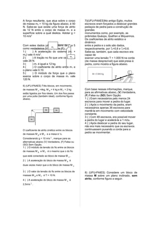 A força resultante, que atua sobre o corpo          7)(UFU-PAAES)No antigo Egito, muitos
de massa m2 = 10 kg da figura abaixo, é 40          escravos eram forçados a deslocar grandes
N. Sabe-se que existe uma força de atrito           pedaços de pedra para a construção de
de 12 N entre o corpo de massa m1 e a               grandes
superfície sobre a qual desliza. Adotar g =         monumentos como, por exemplo, as
10 m/s2                                             pirâmides Quéops, Quéfren e Miquerinos.
                                                    Os coeficientes de atrito estático e
                                                    dinâmico
Com estes dados julgue os itens de 1 a 5            entre a pedra e o solo são dados,
                         m
como verdadeiros (V) ou falsos (F).
                           1                        respectivamente, por e=0,8 e d=0,6.
1(      ) A aceleração do sistema (m1 +             Sabe-se, também, que cada escravo era
m2) vale 4 m/s2.                                    capaz de
                                        m
2(      ) A tração no fio que une os corpos
                                          2         exercer uma tensão T = 1.000 N na corda
vale 28 N.                                          (de massa desprezível) que está presa à
3(      ) m1 é igual a 12 kg.                       pedra, como mostra a figura abaixo.
4(      ) O coeficiente de atrito entre m1 e
o plano vale 0,10.
5(      ) O módulo da força que o plano
exerce sobre o corpo de massa m1 vale
120 N.

6) (UFU-PAAES) Três blocos, em movimento,
de massas M A =4kg, M B = 4 kg e M C = 2 kg         Com base nessas informações, marque,
estão ligados por fios ideais. Um dos fios passa    para as afirmativas abaixo, (V) Verdadeira,
por uma polia (também ideal), conforme figura       (F) Falsa ou (SO) Sem Opção.
abaixo.                                             1 ( ) Eram necessários pelo menos 24
                                                    escravos para mover a pedra do lugar.
                                                    2 ( ) Após o movimento da pedra, eram
                                                    necessários apenas 36 escravos para
                                                    mantê-la em movimento com velocidade
                                                    constante.
                                                    3 ( ) Com 48 escravos, era possível mover
                                                    a pedra do lugar e acelerá-la a 1 m/s2.
                                                    4 ( ) Após deslocar a pedra do seu lugar,
                                                    não era mais necessário que os escravos
O coeficiente de atrito cinético entre os blocos    continuassem puxando a corda para a
                                                    pedra se movimentar.
de massas M B e M C e a mesa é ¼.
Considerando g = 10 m/s 2 , marque para as
alternativas abaixo (V) Verdadeira, (F) Falsa ou
(SO) Sem Opção.
1 ( ) O módulo da tensão do fio entre os blocos
de massas M B e M C é o mesmo que o do fio
que está conectado ao bloco de massa M A .
2 ( ) A aceleração do bloco de massa M B é
duas vezes maior que a do bloco de massa M A
.
3 ( ) O valor da tensão do fio entre os blocos de   8) (UFU-PAIES) Considere um bloco de
massas M B e M C é T = 10 N.                        massa M sobre um plano inclinado, sem
4 ( ) A aceleração do bloco de massa M A é          atrito, conforme figura a seguir.

2,5m/s 2 .
 
