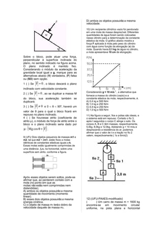 D) ambos os objetos possuirão a mesma
                                                 velocidade.

                                                 10) Um recipiente cilíndrico vazio foi pendurado
                                                 em uma mola de massa desprezível. Diferentes
                                                 quantidades de água foram sendo colocadas
                                                 nesse cilindro para a determinação da constante
                                                 elástica da mola. O gráfico abaixo mostra a
                                                 força F aplicada à mola pelo peso do cilindro
                                                 com água como função da elongação (x) da
                                                 mola. Quando havia 2,1 kg de água no cilindro,
                                                 a mola apresentava 10 cm de elongação.
Sobre o bloco, pode atuar uma força,
perpendicular à superfície inclinada do
plano, no sentido indicado na figura acima.
O plano inclinado é mantido fixo.
Considerando o módulo da aceleração da
gravidade local igual a g, marque para as
alternativas abaixo (V) verdadeira, (F) falsa
ou (SO) sem opção.
          
1 ( ) Se F = 0 , o bloco descerá o plano
inclinado com velocidade constante.
                                                Considerando g = 10 m/s 2 , a alternativa que
2 ( ) Se F = 0 , ao se duplicar a massa M
                                                 fornece a massa do cilindro (vazio) e a
do bloco, sua aceleração também se               constante elástica da mola, respectivamente, é.
duplicará.                                       A) 0,4 kg e 500 N/m
                                                B) 1,0 kg e 250 N/m
3 ( ) Se F ≠ 0 e 0 < θ < 90º, haverá um          C) 0,4 kg e 250 N/m
                                                 D) 1,0 kg e 500 N/m
valor de θ para o qual o bloco ficará em
repouso no plano inclinado.                      11) Na figura a seguir, fios e polias são ideais, e
4 ( ) Se houvesse atrito (coeficiente de         o sistema está em repouso. Cortado o fio 3,
atrito µ), o módulo da força de atrito entre o   após t segundos o corpo C atinge o solo. Os
bloco e o plano inclinado seria dado por         corpos A, B e C têm massas, respectivamente,

   (           
µ ⋅ Mg cos θ + F . )                             5,0kg, 8,0kg e 12,0kg. Adotando g = 10 m/s2 e
                                                 desprezando a resistência do ar, podemos
                                                 afirmar que o valor de t e a tração no fio 2
                                                 valem, respectivamente:( 1s e 6m/s2)
9) UFU Dois objetos pequenos de massas m1 e
m2, tal que m2 = 2m1, estão fixos a molas
idênticas de constantes elásticas iguais a k.
Essas molas estão igualmente comprimidas de
uma distância ∆ x, na horizontal, sobre uma
superfície sem atrito, conforme a figura.




Após esses objetos serem soltos, pode-se
afirmar que, ao perderem contato com a
mola (no ponto em que as
molas não estão nem comprimidas nem
distendidas),
A) ambos os objetos possuirão a mesma
quantidade de movimento (momento
linear).
B) esses dois objetos possuirão a mesma          12) (UFU-PAAES-modificado)
energia cinética.                                (      ) Um carro de massa m = 1600 kg
C) o objeto de massa m1 terá o dobro da          encontra-se  em     movimento   circular
velocidade daquele de massa m2.                  uniforme, na pista plana e horizontal
 