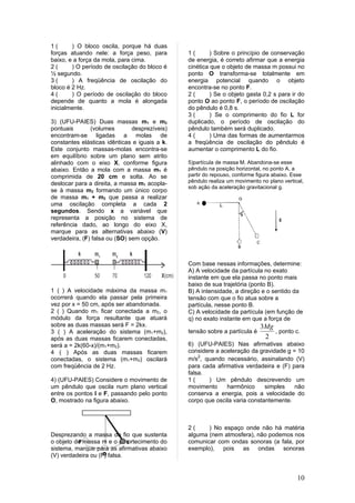 1(      ) O bloco oscila, porque há duas
forças atuando nele: a força peso, para        1(       ) Sobre o princípio de conservação
baixo, e a força da mola, para cima.           de energia, é correto afirmar que a energia
2(      ) O período de oscilação do bloco é    cinética que o objeto de massa m possui no
½ segundo.                                     ponto O transforma-se totalmente em
3(      ) A freqüência de oscilação do         energia potencial quando o objeto
bloco é 2 Hz.                                  encontra-se no ponto F.
4(      ) O período de oscilação do bloco      2(       ) Se o objeto gasta 0,2 s para ir do
depende de quanto a mola é alongada            ponto O ao ponto F, o período de oscilação
inicialmente.                                  do pêndulo é 0,8 s.
                                               3(       ) Se o comprimento do fio L for
3) (UFU-PAIES) Duas massas m1 e m2             duplicado, o período de oscilação do
pontuais       (volumes        desprezíveis)   pêndulo também será duplicado.
encontram-se ligadas a molas de                4(       ) Uma das formas de aumentarmos
constantes elásticas idênticas e iguais a k.   a freqüência de oscilação do pêndulo é
Este conjunto massas-molas encontra-se         aumentar o comprimento L do fio.
em equilíbrio sobre um plano sem atrito
alinhado com o eixo X, conforme figura         5)partícula de massa M. Abandona-se esse
abaixo. Então a mola com a massa m1 é          pêndulo na posição horizontal, no ponto A, a
comprimida de 20 cm e solta. Ao se             partir do repouso, conforme figura abaixo. Esse
deslocar para a direita, a massa m1 acopla-    pêndulo realiza um movimento no plano vertical,
                                               sob ação da aceleração gravitacional g.
se à massa m2 formando um único corpo
de massa m1 + m2 que passa a realizar
uma oscilação completa a cada 2
segundos. Sendo x a variável que
representa a posição no sistema de
referência dado, ao longo do eixo X,
marque para as alternativas abaixo (V)
verdadeira, (F) falsa ou (SO) sem opção.



                                               Com base nessas informações, determine:
                                               A) A velocidade da partícula no exato
                                               instante em que ela passa no ponto mais
                                               baixo de sua trajetória (ponto B).
1 ( ) A velocidade máxima da massa m1          B) A intensidade, a direção e o sentido da
ocorrerá quando ela passar pela primeira       tensão com que o fio atua sobre a
vez por x = 50 cm, após ser abandonada.        partícula, nesse ponto B.
2 ( ) Quando m1 ficar conectada a m2, o        C) A velocidade da partícula (em função de
módulo da força resultante que atuará          q) no exato instante em que a força de
sobre as duas massas será F = 2kx.                                          3Mg
3 ( ) A aceleração do sistema (m1+m2),         tensão sobre a partícula é       , ponto c.
após as duas massas ficarem conectadas,                                      2
será a = 2k(60-x)/(m1+m2).                     6) (UFU-PAIES) Nas afirmativas abaixo
4 ( ) Após as duas massas ficarem              considere a aceleração da gravidade g = 10
conectadas, o sistema (m1+m2) oscilará         m/s2, quando necessário, assinalando (V)
com freqüência de 2 Hz.                        para cada afirmativa verdadeira e (F) para
                                               falsa.
4) (UFU-PAIES) Considere o movimento de        1(     ) Um pêndulo descrevendo um
um pêndulo que oscila num plano vertical       movimento     harmônico      simples   não
entre os pontos I e F, passando pelo ponto     conserva a energia, pois a velocidade do
O, mostrado na figura abaixo.                  corpo que oscila varia constantemente.



                                               2(     ) No espaço onde não há matéria
Desprezando a massa do fio que sustenta        alguma (nem atmosfera), não podemos nos
          F
o objeto de massa m e o amortecimento do
                             I                 comunicar com ondas sonoras (a fala, por
sistema, marque para as afirmativas abaixo     exemplo), pois as ondas sonoras
                    O
(V) verdadeira ou (F) falsa.


                                                                                           10
 