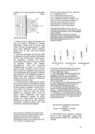 na figura, que ocorre quando a onda passa           A) Para a onda emitida pelo sanar, determine:
pela                                fenda,          A 1 - a freqüência no ar;
                                                    A 2 - o comprimento de onda no ar;
                                                    A 3 - o comprimento de onda na água.
                                                    B) Se o dispositivo está fixo no fundo de um
                                                    navio e o eco de uma onda que "bateu" no
                                                    fundo do oceano retornou ao navio 0,8
                                                    segundos após sua emissão, qual é a
                                                    profundidade do oceano nesse ponto?

                                                    10)João e Maria estão, cada um, em um
                                                    brinquedo de “pula-pula”. João sopra um apito
                                                    que emite ondas sonoras com uma freqüência
                                                    fo bem definida.
                                                    As figuras abaixo mostram as diversas
                                                    situações em que o casal João e Maria pode
chama-se difração.                                  estar posicionado. As velocidades de João e
                                                    Maria são representadas por vJ e vM,
                                                    respectivamente.
( ) Nosso ouvido é capaz de distinguir dois
sons de mesma freqüência e mesma
intensidade, desde que as formas das
ondas sonoras correspondentes a estes
sons sejam diferentes. Então, podemos
afirmar que os dois sons têm timbres
diferentes.
( ) Em uma reportagem de junho de 2000
foi relatada a morte de baleias nos Estados
Unidos. Tais mortes foram causadas por
um dispositivo, existente em navios,
denominado sonar que, ao provocar danos
no aparelho       auditivo das baleias,
desorientou-as. Com isso ocorreram
encalhamentos na areia e a morte de
algumas delas. Podemos afirmar, então,              Com base nessas informações, marque para
                                                    as alternativas abaixo (V) Verdadeira, (F)
que o sonar é um dispositivo que utiliza, de
                                                    Falsa ou (SO) Sem Opção.
modo semelhante aos morcegos, a reflexão            1 ( ) Se João e Maria estiverem subindo com
dos ultra-sons, com freqüência superior a           a mesma velocidade, vJ = vM na Figura 1, a
20000 hertz, para localizar a posição de            freqüência do som do apito que Maria irá
objetos tais como: cardumes, submarinos             escutar será maior do que aquela de quando
ou pontos no fundo do mar.                          eles estiverem descendo, também com a
                                                    mesma velocidade.
( ) Você já deve ter notado que as sirenes          2 ( ) Na Figura 2, com João descendo e Maria
dos carros de polícia e ambulância, quando          subindo, a freqüência do som do apito que
se aproximam de nós, têm som mais agudo             Maria irá escutar será maior do que fo.
do que quando se afastam. Quem já foi a             3 ( ) No instante em que João e Maria se
uma corrida de fórmula 1, por exemplo,              cruzam, entre as situações da Figura 2 e da
                                                    Figura 3 – João descendo e Maria subindo –,
sabe que o ruído do motor dos carros                a freqüência do som que Maria ouve é igual fo.
também se comporta assim: muda de                   4 ( ) Na Figura 3, com João descendo e Maria
agudo (maior freqüência) para grave                 subindo, Maria irá notar que o som do apito se
(menor freqüência) quando os carros                 torna mais grave, isto é, a freqüência do som
                                                    será menor do que fo.
passam em nossa frente. Isto acontece
sempre que a fonte de um som está em
movimento. Podemos afirmar que esse
fenômeno chama-se efeito Doppler.
                                                       Movimento de Assistência Estudantil
                                                                     (M.A.E.)
                                                       Física – Pré-PAAES – 2ª etapa
                                                                    (ÓPTICA)
9)Um sonar é um dispositivo que emite ondas
sonoras e utiliza seu eco para localizar objetos.   1) (UFU-PAIES) Com relação à natureza
Suponha que um sonar emita ondas na                 da luz e sua propagação, marque para
freqüência de 40 kHz. Obs. Considere as             cada afirmativa abaixo (V) verdadeira ou
velocidades da onda no ar e na água como 320        (F) falsa.
m/s e 1280 m/s, respectivamente.



                                                                                                12
 
