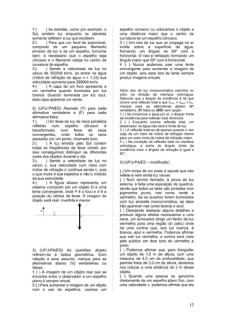 1(      ) As estrelas, como por exemplo, o      espelho convexo ou colocamos o objeto a
Sol, emitem luz enquanto os planetas            uma distância maior que o centro de
somente refletem a luz que recebem.             curvatura de um espelho côncavo.
2(      ) Para que um farol de automóvel,       3 ( ) Um raio de luz que se propaga no ar
composto de um pequeno filamento                incide sobre a superfície da água,
emissor de luz e de um espelho, funcione        formando um ângulo de 60º com a
bem, é necessário que o espelho seja            horizontal. O raio é refratado formando um
côncavo e o filamento esteja no centro de       ângulo maior que 60º com a horizontal.
curvatura do espelho.                           4 ( ) Nunca podemos usar uma lente
3(      ) Sendo a velocidade da luz no          convergente para aumentar a imagem de
vácuo de 300000 km/s, ao entrar na água         um objeto, pois esse tipo de lente sempre
(índice de refração da água n = 1,33) sua       produz imagens virtuais.
velocidade aumenta para 399000 km/s.
4(      ) A capa de um livro apresenta a
cor vermelha quando iluminada por luz           4)Um raio de luz monocromática caminha no
branca. Quando iluminada por luz azul,          vidro na direção da interface vidro/água.
esta capa aparenta cor verde.                   Sabendo que o ângulo de incidência é tal que
                                                ocorre uma reflexão total e que nvidro > nágua > nar,
                                                marque para as alternativas abaixo (V)
2) (UFU-PAIES) Assinale (V) para cada           verdadeira, (F) falsa ou (SO) sem opção.
afirmativa verdadeira e (F) para cada           1 ( ) Se trocarmos a água por ar, o ângulo limite
afirmativa falsa.                               de incidência para reflexão total diminuirá.
1(       ) Um feixe de luz de raios paralelos   2 ( ) Enquanto ocorrer reflexão total, um
refletido   num      espelho     côncavo    é   observador na água não verá a fonte de luz.
transformado      num      feixe   de   raios   3 ( ) A reflexão total se dá apenas quando o raio
convergentes, onde todos os raios               viaja de um meio de índice de refração menor
passarão por um ponto, chamado foco.            para um outro meio de índice de refração maior.
2(       ) A luz emitida pelo Sol contém        4 ( ) Na condição de reflexão total na interface
                                                vidro/água, a soma do ângulo limite de
todas as freqüências da faixa visível, por      incidência mais o ângulo de refração é igual a
isso conseguimos distinguir as diferentes       90°.
cores dos objetos durante o dia.
3(       ) Sendo a velocidade da luz no         5) (UFU-PAIES – modificado)
vácuo c, sua velocidade num meio com
índice de refração n continua sendo c, pois     ( ) Um corpo de cor preta é aquele que não
o que muda é sua trajetória e não o módulo      reflete e nem emite luz visível.
da sua velocidade.                              ( ) Num recinto fechado, à prova de luz
4(       ) A figura abaixo representa um        externa, é feita uma exposição de quadros,
sistema composto por um objeto O e uma          sendo que todas as telas são pintadas com
lente convergente, onde F é o foco e V é a      pigmentos puros, nas cores verde e
posição do vértice da lente. A imagem do        vermelho. Se os quadros forem iluminados
objeto será real, invertida e menor.            com luz amarela monocromática, as telas
                                                irão aparecer nas cores laranja e azul.
                                                ( ) Desejando destacar alguns detalhes e
                                                produzir alguns efeitos necessários a uma
                                                cena, um iluminador dirige um facho de luz
                                                vermelha para uma região do palco onde
                                                há uma cortina que, sob luz branca, é
                                                branca, azul e vermelha. Podemos afirmar
                                                que sob luz vermelha, a cortina será vista
                                                pelo público em dois tons de vermelho e
                                                preto.
3) (UFU-PAIES) As questões abaixo               ( ) Podemos afirmar que, para fotografar
referem-se à óptica geométrica. Com             um objeto de 1,5 m de altura, com uma
relação a esse assunto, marque para as          máquina de 4,0 cm de profundidade, que
alternativas abaixo (V) verdadeiras ou          permite fotos de 3,0 cm de altura, devemos
falsas.                                         nos colocar a uma distância de 2 m desse
1 ( ) A imagem de um objeto real que se         objeto.
encontra entre o observador e um espelho        ( ) Quando uma pessoa se aproxima
plano é sempre virtual.                         diretamente de um espelho plano fixo, com
2 ( ) Para aumentar a imagem de um objeto       uma velocidade v, podemos afirmar que ela
com o uso de espelhos, usamos um



                                                                                                 13
 
