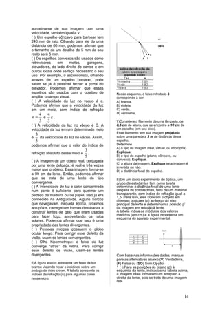 aproxima-se de sua imagem com uma
velocidade, também igual a v.
( ) Um espelho côncavo para barbear tem
240 mm de raio. Olhando para ele de uma
distância de 60 mm, podemos afirmar que
o tamanho de um detalhe de 5 mm de seu
rosto será 5 mm.
( ) Os espelhos convexos são usados como
retrovisores    em     motos,    garagens,
elevadores, do lado direito de carros e em
outros locais onde se faça necessário o seu
uso. Por exemplo, o ascensorista, olhando
através de um espelho convexo, pode
saber se já é possível fechar a porta do
elevador. Podemos afirmar que esses
espelhos são usados com o objetivo de          Nesse esquema, o feixe refratado 3
ampliar o campo visual.                        corresponde à cor.
( ) A velocidade da luz no vácuo é c.          A) branca.
Podemos afirmar que a velocidade da luz        B) violeta.
em um meio, com índice de refração             C) verde.
      4 4                                      D) vermelha.
n=     é c.
      3 3                                      7)Considere o filamento de uma lâmpada, de
( ) A velocidade da luz no vácuo é C. A        0,5 cm de altura, que se encontra a 10 cm de
velocidade da luz em um determinado meio       um espelho (em seu eixo).
                                               Esse filamento tem sua imagem projetada
    3                                          sobre uma parede a 3 m de distância desse
é     da velocidade da luz no vácuo. Assim,
    5                                          espelho.
podemos afirmar que o valor do índice de       Determine
                                               A) o tipo da imagem (real, virtual, ou imprópria).
                                  3            Explique.
refração absoluto desse meio é      .
                                  5            B) o tipo do espelho (plano, côncavo, ou
( ) A imagem de um objeto real, conjugada      convexo). Explique.
                                               C) a altura da imagem. Explique se a imagem é
por uma lente delgada, é real e três vezes
                                               invertida ou não.
maior que o objeto. Essa imagem forma-se       D) a distância focal do espelho.
a 90 cm da lente. Então, podemos afirmar
que se trata de uma lente do tipo              8)Em um dado experimento de óptica, um
convergente.                                   grupo de estudantes tem como tarefa
( ) A intensidade de luz e calor concentrada   determinar a distância focal de uma lente
num ponto é suficiente para queimar um         delgada de bordas finas, feita de um material
pedaço de madeira ou de papel. Isso já era     transparente, com índice de refração igual a
                                               1,5. Para isso, eles colocam o objeto em
conhecido na Antigüidade. Alguns barcos        diversas posições (p) ao longo do eixo
que navegavam, naquela época, próximos         principal da lente e determinam a posição p’
aos pólos, carregavam formas destinadas a      da imagem em relação à lente.
construir lentes de gelo que eram usadas       A tabela indica os módulos dos valores
para fazer fogo, aproveitando os raios         medidos (em cm) e a figura representa um
                                               esquema do aparato experimental.
solares. Podemos afirmar que isso é uma
propriedade das lentes divergentes.
( ) Pessoas míopes possuem o globo
ocular longo. Para corrigir esse defeito da
visão, usam-se lentes convergentes.
( ) Olho hipermétrope: o feixe de luz
converge “atrás” da retina. Para corrigir
esse defeito de visão, usam-se lentes
divergentes.                                   Com base nas informações dadas, marque
                                               para as alternativas abaixo (V) Verdadeira,
6)A figura abaixo apresenta um feixe de luz    (F) Falsa ou (SO) Sem Opção.
branca viajando no ar e incidindo sobre um     1 ( ) Para as posições do objeto (p) à
pedaço de vidro crown. A tabela apresenta os   esquerda da lente, indicadas na tabela acima,
índices de refração (n) para algumas cores     a imagem irá se formarem um anteparo à
nesse vidro.                                   direita da lente, pois se trata de uma imagem
                                               real.



                                                                                              14
 
