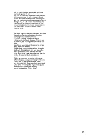 2 ( ) A distância focal obtida pelo grupo de
alunos é igual a 20 cm.
3 ( ) Ao se colocar o objeto em uma posição
(p) menor do que 10 cm, a imagem desse
objeto deixará de se formar em um anteparo.
4 ( ) Se o experimento fosse realizado dentro
da água (nágua = 1,3) para o mesmo conjunto
de posições do objeto (p), as posições das
imagens (p’) seriam maiores, resultando em
um maior valor da distância focal para a
mesma lente.


9)Carlos e André são estudantes e, em sala
de aula, enfrentam situações distintas.
Carlos precisa se sentar mais
próximo à lousa, pois não enxerga
nitidamente do fundo da sala. André, por
outro lado, só enxerga nitidamente o que
está
escrito no quadro quando se senta longe
dele, no fundo da sala.
A) Explique que provável defeito de visão
cada um deles possui, em que aspectos
seus globos oculares diferem dos de
uma pessoa de visão normal e que tipo de
lentes é recomendado a cada um.

B) Ao recebermos a receita médica do
oftalmologista para podermos providenciar
os óculos, o grau das lentes é dado
em dioptrias (di). Quantas dioptrias possui
uma lente convergente, cujos raios que a
atravessam convergem em um
ponto localizado a 10 cm dela?




                                                15
 