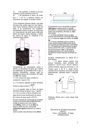 3(      ) No equilíbrio, a tensão no fio que
sustenta o corpo submerso é de 3 N.
4(      ) Se apoiarmos a barra, de modo
que 1 = 0,4 m, o sistema iniciará um
movimento de rotação no sentido horário.

7) Um recipiente cilíndrico aberto, cuja área
de base é A, contém água em seu interior.
Uma barra cilíndrica maciça cuja área de        Considerando que a densidade da água é
base é S encontra-se em equilíbrio,             1000 kg/m3 e desprezando a pressão
parcialmente imersa na água, de modo que        atmosférica, marque para as alternativas
um comprimento da barra igual a h/2 está        abaixo (V) verdadeira, (F) falsa ou (SO)
dentro do líquido. Nessa situação, a altura     sem opção.
da coluna de água no recipiente é h,            1 ( ) A ponte está 1cm imersa na água
                                                quando não há nenhum caminhão sobre ela.
conforme figura abaixo.
                                                2 ( ) A massa de cada caminhão é de 6.000
                                                kg.
                                                3 ( ) A força resultante sobre a ponte é
                                                maior quando há caminhões sobre ela do
                                                que quando ela está vazia (sem caminhões).
                                                4 ( ) À medida que a temperatura da água
                                                diminui (entre 4ºC e 0ºC ), a parte imersa
                                                da ponte aumenta. Obs: a densidade
                                                da água decresce com a diminuição de
                                                temperatura nesse intervalo (anomalia da
                                                água).

                                                9)Julgue verdadeiros(V) ou falsos (F) o
                                                itens abaixo.
                                                 (      ) A figura abaixo mostra uma
                                                prensa hidráulica cujos êmbolos têm
                                                seções A1 = 20 cm2 e A2 = 40 cm2. Sobre o
                                                                                     
Considerando as informações acima e             primeiro êmbolo, aplica-se uma força F de
sendo ρ a densidade da água, g o módulo         módulo igual a 20 N e, desta forma,
da aceleração da gravidade local e patm a       mantém-se em equilíbrio uma bola de peso
pressão atmosférica, marque para as             desconhecido, colocada sobre o segundo
alternativas abaixo (V) verdadeira, (F) falsa   êmbolo.
ou (SO) sem opção.
1 ( ) O volume de água contida no                                →
recipiente é igual a Ah.                                         F            bola

2 ( ) O empuxo aplicado à barra cilíndrica               A                            A
                                                             1                            2
                         ρgSh
imersa na água é igual a      .
                           2
3 ( ) A pressão total na base da barra
cilíndrica imersa na água é: (patm + ρgh/2).                       líquido
4 ( ) Ao se retirar a barra cilíndrica da
água haverá uma diminuição da altura
da coluna de água igual a Sh/2A.                Podemos afirmar que o peso dessa bola
                                                vale 20 N.
8) Uma empresa de construção de estradas
montou uma ponte desmontável flutuante
de 4m de largura com uma massa
de 2.400Kg, sobre um rio de 60m de
largura. Notou-se que, quando 10
caminhões iguais passavam ao mesmo
tempo                                              Movimento de Assistência Estudantil
sobre a ponte, esta afundava mais 25cm.                          (M.A.E.)
                                                     Física – Pré-PAAES – 2ª etapa
                                                             (TERMOLOGIA)




                                                                                              3
 