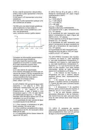 B) Se a reta B representar o álcool etílico,   9) (UFU) Tem-se 40 g de gelo a -10ºC e
então a reta C pode representar o mercúrio     deseja-se transformá-lo em vapor d’água
ou a glicerina.                                superaquecido a 200ºC.
C) As retas C e D representam uma única        São dados:
substância.                                    cgelo = 0,55 cal/g ºC
D) A reta A pode representar qualquer uma      cágua = 1,00 cal/g ºC
das substâncias da tabela.                     cvapor = 0,5 cal/g ºC
                                               Lfusão = 80 cal/g
7)2.000 g de uma determinada substância        Lvaporização = 540 cal/g
está inicialmente na fase sólida. É            Assinale a alternativa VERDADEIRA.
fornecido calor a essa substância e, com       a) É possível fundir o gelo, fornecendo-lhe
isso, sua temperatura                          2,2 × 102 calorias.
varia, conforme mostra o gráfico abaixo.       b) A quantidade de calor necessária para
                                               elevar a temperatura do vapor d’água até
                                               200ºC é 21,6 × 103 calorias.
                                               c) Para vaporizar os 40 g de água é preciso
                                               fornecer 2,0 × 103 calorias.
                                               d) A quantidade de calor necessária para
                                               elevar a temperatura da água resultante da
                                               fusão até a temperatura de vaporização é
                                               4,0 × 103 calorias.
                                               e) A quantidade de calor necessária para
                                               transformar 40 g de gelo a -10ºC em vapor
                                               a 200ºC é 6,22 × 103 calorias

Considere as informações apresentadas e        10) (UFU-PAIES) Considere dois líquidos:
determine para essa substância.                o primeiro, de massa m1, calor específico
A) O calor específico quando essa              c1, que está inicialmente à temperatura T1;
substância se encontrar no estado sólido.      o segundo, com massa m2, calor específico
B) O calor específico quando essa              c2, que está inicialmente à temperatura T2.
substância se encontrar no estado de           Suponha T2 > T1 e que só há troca de calor
vapor.                                         entre os dois líquidos. Com base nessas
C) O calor latente de vaporização.             informações, decida se cada afirmação
D) A máxima velocidade (em km/h) que um        abaixo é (V) verdadeira ou (F) falsa.
veículo de massa 2.100 kg, inicialmente em     1(       ) Ao misturar os dois líquidos, a
repouso, atingiria se todo o calor fornecido   temperatura em que o sistema adquire
a essa substância lhe fosse dado e             equilíbrio térmico será, necessariamente,
convertido em energia cinética.                maior que T2.
Dado: Utilize 1 cal = 4,2 J                    2(       ) Ao misturar os dois líquidos e
                                               atingido o equilíbrio térmico à temperatura
8) (UFU-PAIES) 100 gramas de água (calor       T, o ganho de calor para o primeiro líquido
específico = 1,0 cal/g.oC) a 27oC são          é Q1=m1c1(T-T1).
totalmente transformados em gelo (calor        3(       ) A temperatura T de equilíbrio
específico = 0,5 cal/g.oC) a 0oC.              térmico, após a mistura dos dois líquidos, é
Posteriormente, o gelo é levado a uma          dada por (m1c1T1 + m2c2T2)/(m1c1 + m2c2).
temperatura igual a –3oC. O calor latente      4(       ) Se os dois líquidos possuem
de solidificação da água é Ls = −80 cal/g.     densidades diferentes e não se misturam,
Assinale cada afirmativa abaixo com (V) se     não haverá troca de calor, pois para haver
verdadeira, ou com (F) se falsa.               troca de calor sempre deve haver troca de
1 ( ) A quantidade de calor retirada da água   partículas.
no estado líquido foi de 2400 cal.
2 ( ) Para abaixar a temperatura do gelo,
foram retiradas 150 cal de calor.
3 ( ) Para solidificar completamente a água,   11) (UFU) O recipiente de paredes
à temperatura de 0oC, foi necessário retirar   adiabáticas, apresentado na figura abaixo,
8000 cal de calor.                             está completamente cheio com 51 gramas
4 ( ) A capacidade térmica dessa massa de      de água a uma temperatura de 20ºC.
água é de 100 cal/oC.




                                                                                         5
 