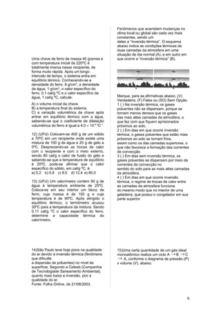 Fenômenos que acarretam mudanças no
                                                  clima local ou global são cada vez mais
                                                  constantes, sendo um
                                                  deles a “inversão térmica”. O esquema
                                                  abaixo indica as condições térmicas de
                                                  duas camadas da atmosfera em uma
                                                  situação de dia normal (A), e em outro em
Uma chave de ferro de massa 40 gramas e           que ocorre a “inversão térmica” (B).
com temperatura inicial de 220ºC é
totalmente imersa nesse recipiente, de
forma muito rápida. Após um longo
intervalo de tempo, o sistema entra em
equilíbrio térmico. Conhecendo-se a
densidade do ferro, 8 g/cm3, a densidade
da água, 1 g/cm3, o calor específico do
ferro, 0,1 cal/g ºC e o calor específico da
água, 1 cal/g ºC, calcule:                        Marque, para as afirmativas abaixo, (V)
                                                  Verdadeira, (F) Falsa ou (SO) Sem Opção.
A) o volume inicial da chave.                     1 ( ) Na inversão térmica, os gases
B) a temperatura final do sistema.                poluentes não se dispersam, porque se
C) a variação volumétrica da chave após           tornam menos densos que os gases
entrar em equilíbrio térmico com a água,          das mais altas camadas da atmosfera, o
sabendo-se que o coeficiente de dilatação         que faz com que fiquem aprisionados
volumétrica do ferro é igual a 4,0 × 10-5 ºC-1.   próximos ao solo.
                                                  2 ( ) Em dias em que ocorre inversão
12) (UFU) Colocam-se 400 g de um sólido           térmica, o gases poluentes que estão mais
a 70ºC em um recipiente onde existe uma           próximos ao solo se tornam frios,
mistura de 100 g de água e 20 g de gelo a         assim como os das camadas superiores, o
0ºC. Desprezando-se as trocas de calor            que não favorece a formação das correntes
com o recipiente e com o meio externo,            de convecção.
sendo 80 cal/g o calor de fusão do gelo e         3 ( ) Em dias sem inversão térmica, os
sabendo-se que a temperatura de equilíbrio        gases poluentes se dispersam por meio de
é 20ºC, pode-se afirmar que o calor               correntes de convecção no
específico do sólido, em cal/g ºC, é:             sentido do solo para as mais altas camadas
a) 0,2 b) 0,8 c) 8,5 d) 12,4 e) 80,0              da atmosfera.
                                                  4 ( ) Em dias em que ocorre inversão
13) (UFU) Um calorímetro contém 90 g de           térmica, o regime de trocas de calor entre
água à temperatura ambiente de 25ºC.              as camadas da atmosfera funciona
Coloca-se em seu interior um bloco de             do mesmo modo que no interior de uma
ferro, cuja massa é de 100 g e cuja               geladeira, que possui o congelador em sua
temperatura é de 90ºC. Após atingido o            parte superior
equilíbrio térmico, o termômetro acusou
30ºC para a temperatura da mistura. Sendo
0,11 cal/g ºC o calor específico do ferro,
determine a capacidade térmica do
calorímetro.




14)São Paulo teve hoje piora na qualidade         15)Uma certa quantidade de um gás ideal
do ar devido à inversão térmica (fenômeno         monoatômico realiza um ciclo A → B → C
que dificulta                                     → A, conforme o diagrama de pressão (P)
a dispersão de poluentes) no nível da             x volume (V), abaixo.
superfície. Segundo a Cetesb (Companhia
de Tecnologiade Saneamento Ambiental),
quanto mais baixa a inversão, pior a
qualidade do ar.
Fonte: Folha Online, de 21/08/2003.


                                                                                              6
 