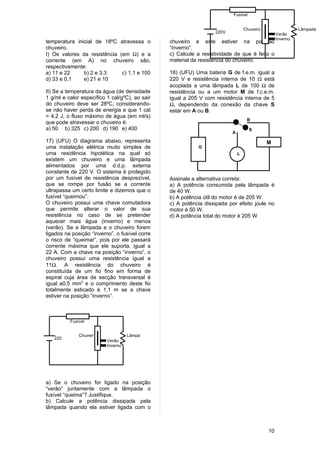 Fusível


                                                                                 Chuveiro                  Lâmpada
                                                                  220V                           Verão
                                                                                                 Inverno
temperatura inicial de 18ºC atravessa o         chuveiro e este estiver na posição
chuveiro.                                       “inverno”.
I) Os valores da resistência (em Ω) e a         c) Calcule a resistividade de que é feito o
corrente (em A) no chuveiro são,                material da resistência do chuveiro.
respectivamente:
a) 11 e 22     b) 2 e 3,3     c) 1,1 e 100      18) (UFU) Uma bateria G de f.e.m. igual a
d) 33 e 0,1    e) 21 e 10                       220 V e resistência interna de 10 Ω está
                                                acoplada a uma lâmpada L de 100 Ω de
II) Se a temperatura da água (de densidade      resistência ou a um motor M de f.c.e.m.
1 g/ml e calor específico 1 cal/gºC), ao sair   igual a 205 V com resistência interna de 5
do chuveiro deve ser 28ºC, considerando-        Ω, dependendo da conexão da chave S
se não haver perda de energia e que 1 cal       estar em A ou B.
= 4,2 J, o fluxo máximo de água (em ml/s)
                                                                                  B
que pode atravessar o chuveiro é:
a) 50 b) 325 c) 200 d) 190 e) 400                                                   S
                                                                         A

17) (UFU) O diagrama abaixo, representa                                                     M
uma instalação elétrica muito simples de                   G
uma residência hipotética na qual só                                         L
existem um chuveiro e uma lâmpada
alimentados por uma d.d.p. externa
constante de 220 V. O sistema é protegido
por um fusível de resistência desprezível,      Assinale a alternativa correta:
que se rompe por fusão se a corrente            a) A potência consumida pela lâmpada é
ultrapassa um certo limite e dizemos que o      de 40 W.
fusível “queimou”.                              b) A potência útil do motor é de 205 W.
O chuveiro possui uma chave comutadora          c) A potência dissipada por efeito joule no
que permite alterar o valor de sua              motor é 50 W.
resistência no caso de se pretender             d) A potência total do motor é 205 W
aquecer mais água (inverno) e menos
(verão). Se a lâmpada e o chuveiro forem
ligados na posição “inverno”, o fusível corre
o risco de “queimar”, pois por ele passará
corrente máxima que ele suporta, igual a
22 A. Com a chave na posição “inverno”, o
chuveiro possui uma resistência igual a
11Ω. A resistência do chuveiro é
constituída de um fio fino em forma de
espiral cuja área de secção transversal é
igual a0,5 mm2 e o comprimento deste fio
totalmente esticado é 1,1 m se a chave
estiver na posição “inverno”.



          Fusível


              Chuveir               Lâmpa
   220        o           Verão     da
   V
                          Inverno




a) Se o chuveiro for ligado na posição
“verão” juntamente com a lâmpada o
fusível “queima”? Justifique.
b) Calcule a potência dissipada pela
lâmpada quando ela estiver ligada com o



                                                                                            10
 
