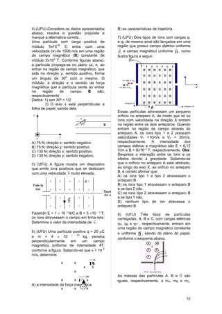 4) (UFU) Considere os dados apresentados      B) as características da trajetória.
abaixo, resolva a questão proposta e
marque a alternativa correta.                 7) (UFU) Dois tipos de íons com cargas q1
Uma partícula com carga positiva de           e q2 de mesmo sinal são lançados em uma
módulo 5x10−6 C entra com uma                 região que possui campo elétrico uniforme
                                                                              
velocidade (v) de 1500 m/s em uma região       E e campo magnético uniforme B , como
de campo magnético (B) constante de           ilustra figura a seguir.
módulo 2x104 T. Conforme figuras abaixo,
a partícula propaga-se no plano yz, e, ao
entrar na região de campo magnético, que
está na direção y, sentido positivo, forma
um ângulo de 30o com o mesmo. O
módulo, a direção e o sentido da força
magnética que a partícula sente ao entrar
na     região    de    campo     B     são,
respectivamente:
Dados: 1) sen 30º = 1/2
         2) O eixo x está perpendicular à
folha de papel, saindo dela.
                                              Essas partículas atravessam um pequeno
                                              orifício no anteparo A, de modo que só os
                                              íons com velocidade na direção X entrem
                                              na região entre os dois anteparos. Quando
                                              entram na região de campo através do
                                              anteparo A, os íons tipo 1 e 2 possuem
                                              velocidades V1 =10m/s e V2 = 20m/s,
A) 75 N; direção x; sentido negativo.         respectivamente. A        intensidade   dos
B) 75 N; direção y; sentido positivo.         campos elétrico e magnético são E = 0,12
C) 130 N; direção x; sentido positivo.        V/m e B = 6x10−3 T, respectivamente. Obs:
D) 130 N; direção y; sentido negativo.        Despreze a interação entre os íons e os
                                              efeitos devido à gravidade. Sabendo-se
5) (UFU) A figura mostra um dispositivo       que o orifício no anteparo A está alinhado,
que emite íons positivos que se deslocam      ao longo do eixo X, ao orifício no anteparo
                                             B, é correto afirmar que:
com uma velocidade v muito elevada.
                                              A) os íons tipo 1 e tipo 2 atravessam o
                                              anteparo B.
                                              B) os íons tipo 1 atravessam o anteparo B
                                              e os tipo 2 não.
                                              C) os íons tipo 2 atravessam o anteparo B
                                              e os tipo 1 não.
                                              D) nenhum tipo de íon atravessa o
                                              anteparo B.
Fazendo E = 1 × 10 3 N/C e B = 5 ×10 – 2 T,   8) (UFU) Três tipos de partículas
os íons atravessam o campo em linha reta.     carregadas, A, B e C, com cargas elétricas
                                    
Determine o valor da intensidade de v .       qA, qB e qC , respectivamente, entram em
                                              uma região de campo magnético constante
6) (UFU) Uma partícula positiva q = 20 µC                 
                                              e uniforme B , saindo do plano do papel,
e m = 4 × 10 – 12 kg, penetra                 conforme o esquema abaixo.
perpendicularmente      em   um      campo
magnético uniforme de intensidade 4T,
conforme a figura. Sabendo-se que v = 10 4
m/s, determine:
                                 →
                  x       x       Bx
                              x    x
                          x
                            →                 As massas das partículas A, B e C são
                  x       x V x               iguais, respectivamente, a mA, mB e mC.
A) a intensidade da força magnética.
                  x       x +q x

                                                                                      12
 