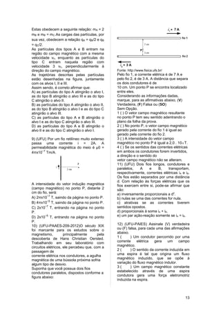 Estas obedecem a seguinte relação: mA = 2
mB e mB = mC.As cargas das partículas, por
sua vez, obedecem a relação qA = qB/2 e qB
= qC/2.
As partículas dos tipos A e B entram na
região do campo magnético com a mesma
velocidade v0, enquanto as partículas do
tipo C entram naquela região com
velocidade 3 v0, perpendicularmente à
direção do campo magnético.                       Fonte: http://www.fisica.ufs.br/
As trajetórias descritas pelas partículas         Pelo fio 1, a corrente elétrica é de 7 A e
estão desenhadas na figura, juntamente            pelo fio 2, é de 3 A. A distância que separa
com os alvos I, II e III.                         os dois condutores é de
Assim sendo, é correto afirmar que:               10 cm. Um ponto P se encontra localizado
A) as partículas do tipo A atingirão o alvo I,    entre eles.
as do tipo B atingirão o alvo III e as do tipo    Considerando as informações dadas,
C atingirão o alvo II.                            marque, para as afirmativas abaixo, (V)
B) as partículas do tipo A atingirão o alvo II,   Verdadeira, (F) Falsa ou (SO)
as do tipo B atingirão o alvo I e as do tipo C    Sem Opção.
atingirão o alvo III.                             1 ( ) O vetor campo magnético resultante
C) as partículas do tipo A e B atingirão o        no ponto P tem seu sentido adentrando o
alvo I e as do tipo C atingirão o alvo III.       plano da folha da prova.
D) as partículas do tipo A e B atingirão o        2 ( ) No ponto P, o vetor campo magnético
alvo II e as do tipo C atingirão o alvo I.        gerado pela corrente do fio 1 é igual ao
                                                  gerado pela corrente do fio 2.
9) (UFU) Por um fio retilíneo muito extenso       3 ( ) A intensidade do vetor campo
passa uma corrente i = 2A. A                      magnético no ponto P é igual a 2,0 . 10-5 T.
permeabilidade magnética do meio é µ0 =           4 ( ) Se os sentidos das correntes elétricas
4πx10−7 Tm/A.                                     em ambos os condutores forem invertidos,
                                                  a direção e o sentido do
                                                  vetor campo magnético não se alteram.
                                                  11) (UFU) Dois fios longos, condutores e
                                                  paralelos,      A    e     B,     transportam,
                                                  respectivamente, correntes elétricas iA e iB.
                                                  Os fios estão separados por uma distância
                                                  d. Com relação às forças elétricas que os
A intensidade do vetor indução magnética          fios exercem entre si, pode-se afirmar que
(campo magnético) no ponto P, distante 2          são:
cm do fio, será:                                  a) inversamente proporcionais a d2.
A) 2πx10−7 T, saindo da página no ponto P.        b) nulas se uma das correntes for nula.
B) 4πx10−5 T, saindo da página no ponto P.        c) atrativas se as correntes tiverem
C) 2x10−7 T, entrando na página no ponto          sentidos opostos.
P.                                                d) proporcionais à soma iA + iB.
D) 2x10−5 T, entrando na página no ponto          e) um par ação-reação somente se iA = iB.
P.
10) (UFU-PAAES-209-2012)O século XIX              12) (UFU-PAIES) Assinale (V) verdadeira
foi marcante para os estudos sobre o              ou (F) falsa, para cada uma das afirmações
magnetismo,          principalmente      pela     abaixo.
descoberta de Hans Christian Oersted.             1(       ) Um condutor percorrido por uma
Trabalhando em seu laboratório com                corrente     elétrica   gera    um    campo
circuitos elétricos, ele percebeu que, com a      magnético.
passagem de                                       2(       ) O sentido da corrente induzida em
corrente elétrica nos condutores, a agulha        uma espira é tal que origina um fluxo
magnética de uma bússola próxima sofria           magnético induzido, que se opõe à
algum tipo de desvio.                             variação do fluxo magnético indutor.
Suponha que você possua dois fios                 3(       ) Um campo magnético constante
condutores paralelos, dispostos conforme a        estabelecido através de uma espira
figura abaixo:                                    condutora gera uma força eletromotriz
                                                  induzida na espira.



                                                                                             13
 