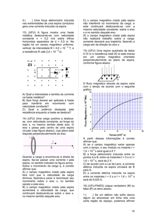 4(      ) Uma força eletromotriz induzida        C) o campo magnético criado pela espira
nas extremidades de uma espira condutora         não interferirá no movimento da carga, e
gera uma corrente induzida na espira.            esta continuará deslocando-se com a
                                                 mesma velocidade constante, sobre o eixo
13) (UFU) A figura mostra uma haste              x e no sentido daquele eixo.
metálica deslocando-se com velocidade            D) o campo magnético criado pela espira
constante v = 0,2 m/s sobre trilhos              não realizará trabalho sobre a carga;
horizontais separados de d = 0,5 m. Na           somente desviará sua trajetória, fazendo a
região há um campo magnético uniforme,           carga sair da direção do eixo x.
vertical, de intensidade B = 4,0 × 10 - 4 T, e
a resistência R vale 2,0 × 10 - 5 Ω.             15) (UFU) Uma espira quadrada de lados
                                                 0,10 m e resistência total 20 Ω está imersa
                                                 em um campo magnético orientado
    →                                            perpendicularmente ao plano da espira,
                                                 conforme figura abaixo.
    B
                             →
                                        d
          R
                             V

                                                 O fluxo magnético através da espira varia
                                                 com o tempo de acordo com o seguinte
                                                 gráfico.
A) Qual a intensidade e sentido da corrente
na haste metálica?
B) Que força deverá ser aplicada à haste
para mantê-la em movimento com
velocidade constante?
C) Qual a potência dissipada pela
resistência enquanto a haste se desloca?

14) (UFU) Uma carga positiva q desloca-
se, com velocidade constante, ao longo do
eixo x, no mesmo sentido deste eixo. O
eixo x passa pelo centro de uma espira
circular (veja figura abaixo), cujo plano está
disposto perpendicularmente ao eixo.
                                                 A partir dessas informações é correto
                                                 afirmar que:
                                                 A) se o campo magnético variar apenas
                                                 com o tempo, o seu módulo no instante t =
                                                 1,6 × 10-2 s será igual a 8 T.
                                                 B) a força eletromotriz induzida entre os
Quando a carga q encontra-se à direita da        pontos A e B, entre os instantes t = 0 s e t =
espira, faz-se passar uma corrente I pela        1,6 × 10-2 s, será de 2 V.
espira, no sentido indicado na figura acima.     C) de acordo com a Lei de Lenz, a corrente
Sobre o movimento da carga q, é correto          elétrica induzida na espira circulará de B
afirmar que:                                     para A.
A) o campo magnético criado pela espira          D) a corrente elétrica induzida na espira
fará com que a velocidade da carga
                                                 entre os instantes t = 0 s e t = 1,6 × 10-2 s
diminua, fazendo-a parar e recomeçar seu
                                                 será de 0,025 A.
movimento sobre o eixo x, no sentido
oposto a este eixo.
                                                 16) (UFU-PAIES) Julgue verdadeiro (V) ou
B) o campo magnético criado pela espira
                                                 falso (F) os itens abaixo.
aumentará a velocidade da carga, que
continuará deslocando-se sobre o eixo x,
                                                 1(      ) Se um elétron não sofre desvio
no mesmo sentido daquele eixo.
                                                 algum ao atravessar em linha reta uma
                                                 certa região do espaço, podemos afirmar


                                                                                            14
 
