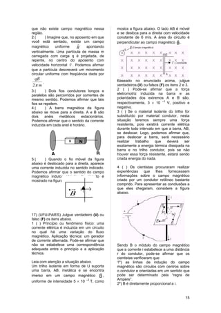 que não existe campo magnético nessa            mostra a figura abaixo. O lado AB é móvel
região.                                         e se desloca para a direita com velocidade
2(       ) Imagine que, no aposento em que      constante de 6 m/s. A área do circuito é
                                                                                   
você está sentado, exista um campo              perpendicular ao campo magnético B .
                            
magnético      uniforme     B    apontando
verticalmente. Uma partícula de massa m
carregada com carga q é projetada, de
repente, no centro do aposento com
                        
velocidade horizontal v . Podemos afirmar
que a partícula descreverá um movimento
circular uniforme com freqüência dada por
 qB                                             Baseado no enunciado acima, julgue
     .
2π m                                            verdadeiros (V) ou falsos (F) os itens 2 e 3.
3(       ) Dois fios condutores longos e        2 ( ) Pode-se afirmar que a força
paralelos são percorridos por correntes de      eletromotriz induzida na barra e as
mesmo sentido. Podemos afirmar que tais         polaridades dos extremos A e B são,
fios se repelem.                                respectivamente, 3 × 10 –1 V, positivo e
4(       ) A barra magnética da figura          negativo.
abaixo se move para a direita. A e B são        3 ( ) Se o material isolante do trilho for
dois     anéis   metálicos   estacionários.     substituído por material condutor, nesta
Podemos afirmar que o sentido da corrente       situação teremos sempre uma força
induzida em cada anel é horário.                resistente, pois existirá corrente elétrica
                                                durante todo intervalo em que a barra, AB,
                                                se deslocar. Logo, podemos afirmar que,
                                                para deslocar a barra, será necessário
                      S     N                   realizar   trabalho    que     deverá     ser
                                                exatamente a energia térmica dissipada na
                                                barra e no trilho condutor, pois se não
           A                             B      houver essa força resistente, estará sendo
5(     ) Quando o fio móvel da figura           criada energia do nada.
abaixo é deslocado para a direita, aparece
uma corrente induzida no sentido indicado.      4 ( ) Os cientistas procuraram realizar
Podemos afirmar que o sentido do campo          experiências   que   lhes     fornecessem
magnético indutor através do circuito é         informações sobre o campo magnético
mostrado na figura abaixo.                      criado por um condutor retilíneo bastante
                                                comprido. Para apresentar as conclusões a
                      
                      •      i                  que eles chegaram, considere a figura
                      B                         abaixo.




17) (UFU-PAIES) Julgue verdadeiro (V) ou
falso (F) os itens abaixo.
1 ( ) Princípio ou fenômeno físico: uma
corrente elétrica é induzida em um circuito
no qual há uma variação do fluxo
magnético. Aplicação técnica: um gerador
de corrente alternada. Pode-se afirmar que
não se estabelece uma correspondência           Sendo B o módulo do campo magnético
adequada entre o princípio e a aplicação        que a corrente i estabelece a uma distância
técnica.                                        r do condutor, pode-se afirmar que os
                                                cientistas verificaram que:
Leia com atenção a situação abaixo.             1º) as linhas de indução do campo
Um trilho isolante em forma de U suporta        magnético são círculos com centros sobre
uma barra, AB, metálica e se encontra           o condutor e orientadas em um sentido que
                                     
imerso em um campo magnético B ,                pode ser determinado pela “regra de
                                 –2             Ampère”.
uniforme de intensidade 5 × 10        T, como
                                                2º) B é diretamente proporcional a i.


                                                                                          15
 