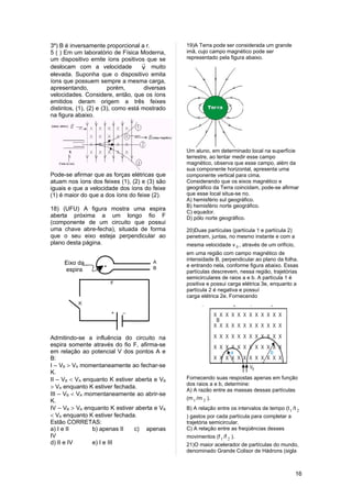 3º) B é inversamente proporcional a r.           19)A Terra pode ser considerada um grande
5 ( ) Em um laboratório de Física Moderna,       imã, cujo campo magnético pode ser
um dispositivo emite íons positivos que se       representado pela figura abaixo.
                                     
deslocam com a velocidade            v muito
elevada. Suponha que o dispositivo emita
íons que possuem sempre a mesma carga,
apresentando,           porém,        diversas
velocidades. Considere, então, que os íons
emitidos deram origem a três feixes
distintos, (1), (2) e (3), como está mostrado
na figura abaixo.




                                                 Um aluno, em determinado local na superfície
                                                 terrestre, ao tentar medir esse campo
                                                 magnético, observa que esse campo, além da
                                                 sua componente horizontal, apresenta uma
Pode-se afirmar que as forças elétricas que      componente vertical para cima.
atuam nos íons dos feixes (1), (2) e (3) são     Considerando que os eixos magnético e
iguais e que a velocidade dos íons do feixe      geográfico da Terra coincidam, pode-se afirmar
(1) é maior do que a dos íons do feixe (2).      que esse local situa-se no.
                                                 A) hemisfério sul geográfico.
                                                 B) hemisfério norte geográfico.
18) (UFU) A figura mostra uma espira
                                                 C) equador.
aberta próxima a um longo fio F                  D) pólo norte geográfico.
(componente de um circuito que possui
uma chave abre-fecha), situada de forma          20)Duas partículas (partícula 1 e partícula 2)
que o seu eixo esteja perpendicular ao           penetram, juntas, no mesmo instante e com a
plano desta página.                              mesma velocidade v 0 , através de um orifício,
                                                 em uma região com campo magnético de
                                                 intensidade B, perpendicular ao plano da folha.
     Eixo da         .                   A
                                         B
                                                 e entrando nela, conforme figura abaixo. Essas
     espira                                      partículas descrevem, nessa região, trajetórias
                                                 semicirculares de raios a e b. A partícula 1 é
                         F                       positiva e possui carga elétrica 3e, enquanto a
                                                 partícula 2 é negativa e possuí
                                                 carga elétrica 2e. Fornecendo
           K

                         +   _




Admitindo-se a influência do circuito na
espira somente através do fio F, afirma-se
em relação ao potencial V dos pontos A e
B:
I – VB > VA momentaneamente ao fechar-se
K.
II – VB < VA enquanto K estiver aberta e VB      Fornecendo suas respostas apenas em função
                                                 dos raios a e b, determine:
> VA enquanto K estiver fechada.
                                                 A) A razão entre as massas dessas partículas
III – VB < VA momentaneamente ao abrir-se
                                                 (m 1 /m 2 ).
K.
IV – VB > VA enquanto K estiver aberta e VB      B) A relação entre os intervalos de tempo (t 1 /t 2
< VA enquanto K estiver fechada.                 ) gastos por cada partícula para completar a
Estão CORRETAS:                                  trajetória semicircular.
a) I e II       b) apenas II    c) apenas        C) A relação entre as freqüências desses
IV                                               movimentos (f 1 /f 2 ).
d) II e IV      e) I e III                       21)O maior acelerador de partículas do mundo,
                                                 denominado Grande Colisor de Hádrons (sigla



                                                                                                  16
 