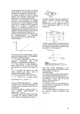 sonda espacial entra em órbita, é possível
manter parte do seu funcionamento sem a
utilização do propelente. Esta fonte extra
de energia é obtida por meio de células
solares, que convertem energia solar em
eletricidade. Um dos fenômenos físicos
                                                O sistema é ligado ao circuito, mostrado na
envolvidos no funcionamento das células
                                                Figura 2, onde S1 e S2 são chaves liga-
solares é o efeito fotoelétrico. A equação
                                                desliga; e1 e e2 são as forças
que descreve o efeito fotoelétrico é dada
                                                eletromotrizes de dois geradores ideais; A
por,em que a energia do fóton incidente é
                                                é um amperímetro ideal; R é uma
dada por hf , sendo h a constante de
                                                resistência.
Planck e f a frequência do fóton; W é a
funçãotrabalho da superfície emissora, que
significa a energia necessária para arrancar
o elétron da superfície do metal; e é a
energia cinética máxima que o elétron pode
ter.    Qualitativamente,   os     resultados
experimentais podem ser descritos pelo
seguinte gráfico:


                                                A Figura 3 apresenta o comportamento da
                                                corrente elétrica detectada no amperímetro
                                                em função da diferençade potencial entre
                                                os pontos P1 e P2 da Figura 2.



Com base nas informações dadas, marque,
para as afirmativas abaixo, (V) Verdadeira,
(F) Falsa ou (SO) Sem Opção.
1 ( ) O efeito fotoelétrico não pode ser
explicado     corretamente    pela    Física
Clássica, mas pela Mecânica Quântica.
2 ( ) Para explicar o efeito fotoelétrico,
Albert Einstein criou o conceito de fóton,
que significa um quantum de energia da          Com base nessas informações e nos
luz.                                            dados, marque para as alternativas abaixo
3 ( ) A remoção dos elétrons do metal           (V) Verdadeira, (F) Falsa ou
ocorre qualquer que seja o valor de             (SO) Sem Opção.
frequência da radiação incidente.               1 ( ) Quando as duas chaves estão abertas,
4 ( ) Se a frequência da onda incidente for     não circula corrente elétrica pelo circuito.
f = f 0 = 4,0 x1014 Hz , a função trabalho      2 ( ) Quando a chave S1 está aberta e a S2
                            −19                 está fechada, o menor valor de e2 que
será dada por W = 2,4 x10         J             anula o valor da corrente no
                                                amperímetro é 4,6 V.
27)(UFU-PAIES-2006-209)Duas           placas    3 ( ) Quando a chave S1 está fechada e a
condutoras são colocadas separadas em           S2 está aberta, há passagem de corrente
um tubo, onde se produziu vácuo, como no        elétrica no circuito para
experimento                                     qualquer valor de e1.
do efeito fotoelétrico, conforme Figura 1.      4 ( ) A função trabalho do material de que
Uma      radiação     eletromagnética     de    são feitas as placas condutoras vale
freqüência f = 1,6 x 10
                                                3,4 x10 −19 J
15Hz incide na placa da direita, provocando
a emissão de elétrons daquela placa,
como, também, representado na Figura 1.




                                                                                         19
 