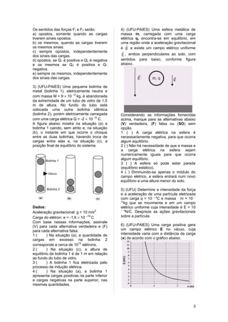 Os sentidos das forças F1 e F2 serão:          4) (UFU-PAIES) Uma esfera metálica de
a) opostos, somente quando as cargas           massa m, carregada com uma carga
tiverem sinais opostos.                        elétrica q, encontra-se em equilíbrio, em
b) os mesmos, quando as cargas tiverem         uma região onde a aceleração gravitacional
                                                  
os mesmos sinais.                              é g e existe um campo elétrico uniforme
c) sempre opostos, independentemente           
dos sinais das cargas.                         E , ambos perpendiculares ao solo, com
d) opostos, se Q1 é positiva e Q2 é negativa   sentidos   para   baixo,   conforme   figura
e os mesmos se Q2 é positiva e Q1              abaixo.
negativa.
e) sempre os mesmos, independentemente
dos sinais das cargas.

3) (UFU-PAIES) Uma pequena bolinha de
metal (bolinha 1), eletricamente neutra e
com massa M = 9 × 10 –2 kg, é abandonada
da extremidade de um tubo de vidro de 1,5
m de altura. No fundo do tubo está
colocada uma outra bolinha idêntica
(bolinha 2), porém eletricamente carregada     Considerando as informações fornecidas
com uma carga elétrica Q = -2 × 10 –5 C.       acima, marque para as alternativas abaixo
A figura abaixo mostra na situação (a) a       (V) verdadeira, (F) falsa ou (SO) sem
bolinha 1 caindo, sem atrito e, na situação    opção.
(b), o instante em que ocorre o choque         1 ( ) A carga elétrica na esfera é
entre as duas bolinhas, havendo troca de       necessariamente negativa, para que ocorra
cargas entre elas e, na situação (c), a        algum equilíbrio.
posição final de equilíbrio do sistema.        2 ( ) Não há necessidade de que a massa e
                                               a carga elétrica na esfera sejam
                                               numericamente iguais para que ocorra
         Bolinha 1
                                               algum equilíbrio.
                                               3 ( ) A esfera só pode estar parada
                                               (equilíbrio estático).
          Vácuo                                4 ( ) Diminuindo-se apenas o módulo do
                                               campo elétrico, a esfera entrará num novo
                                               equilíbrio a uma altura menor do solo.

         Bolinha 2                             5) (UFU) Determine a intensidade da força
                                               e a aceleração de uma partícula eletrizada
   (a)               (b)             (c)       com carga q = 10 – 6C e massa m = 10 –
                                               12
                                                  kg que se movimenta e em um campo
Dados:                                         elétrico uniforme cuja intensidade é E = 10
Aceleração gravitacional: g = 10 m/s2
                                               – 6
                                                   N/C. Despreze as ações gravitacionais
Carga do elétron: e = -1,6 × 10 –19 C          sobre a partícula.
Com base nessas informações, assinale
(V) para cada alternativa verdadeira e (F)     6) (UFU-PAIES) Uma carga positiva gera
para cada alternativa falsa.                   um campo elétrico E no vácuo, cuja
1(       ) Na situação (a), a quantidade de    intensidade varia com a distância da carga
cargas em excesso na bolinha 2                 (x) de acordo com o gráfico abaixo.
corresponde a cerca de 1012 elétrons.
2(       ) Na situação (c), a altura de
equilíbrio da bolinha 1 é de 1 m em relação
ao fundo do tubo de vidro.
3(       ) A bolinha 1 fica eletrizada pelo
processo de indução elétrica.
4(       ) Na situação (a), a bolinha 1
apresenta cargas positivas na parte inferior
e cargas negativas na parte superior, nas
mesmas quantidades.




                                                                                         3
 