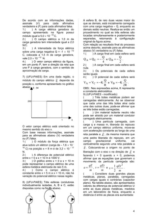 De acordo com as informações dadas,            A esfera B, de raio duas vezes maior do
assinale (V) para cada afirmativa              que as demais, está inicialmente carregada
verdadeira e (F) para cada afirmativa falsa.   com uma carga negativa – Q, enquanto as
1(      ) A carga elétrica geradora do         demais estão neutras. Realiza-se então um
campo apresentado na figura possui             procedimento no qual as três esferas são
módulo igual a 5,0 × 10 –10 C.                 tocadas simultaneamente e posteriormente
2(      ) O campo elétrico a 1,0 m da          separadas, retornando à configuração
carga geradora tem intensidade igual a 2,0     original da figura acima.
N/C.                                           Com relação ao resultado final do processo
3(      ) A intensidade da força elétrica      acima descrito, assinale para as afirmativas
sobre uma carga negativa Q = -1 × 10 –12       abaixo (V) verdadeira ou (F) falsa.
C, colocada a 1,5 m da carga geradora,         1(       ) A carga final em cada esfera será
vale 2,0 × 10 –12 N.                                           Q         Q
                                               QA = QC = −       e QB = − .
4(      ) O vetor campo elétrico da figura,                    4         2
em um ponto P, tem a direção da reta que       2(      ) A carga final em cada esfera será
une P à carga geradora, com o sentido de       nula.
aproximação da carga.                          3(      ) Os potenciais de cada esfera
                                               serão iguais
7) (UFU-PAIES) Em uma dada região, o           4(      ) O potencial de cada esfera será
                           
módulo do campo elétrico E depende da                             Q            Q
posição x, conforme apresentado no gráfico
                                               VA = VC = −K         e VB = − K    .
                                                                  R            2R
abaixo. E (N/                                  OBS.: Nas expressões acima, K representa
              C)                               a constante eletrostática.
                                               9) (UFU-PAIES - modificado)
                                               (       ) Três bolas metálicas podem ser
    200                                        carregadas eletricamente. Ao se observar
                                               que cada uma das três bolas atrai cada
                                               uma das outras duas, pode-se afirmar que
                                               as três bolas estão carregadas.
                                               (       ) Um material isolante neutro não
                                               pode ser atraído por um material condutor
      0
          0
                                               carregado eletricamente.
                    5            1       X
                                 0       (m)   (       ) Uma partícula carregada, com
                                               carga q e massa m, liberada do repouso
O vetor campo elétrico está orientado no       em um campo elétrico uniforme, move-se
mesmo sentido do eixo x.                       com aceleração constante ao longo de uma
Com base nessas informações, assinale                           
para as afirmativas abaixo (V) verdadeira      reta paralela a E , da mesma maneira que
ou (F) falsa.                                  uma pedra liberada do repouso, em um
1(       ) O módulo da força elétrica que      campo      gravitacional   uniforme,   cai
atua sobre um elétron (carga de – 1,6 × 10 -   verticalmente segundo uma reta paralela a
                                                 
19
   C) na posição x = 8 m é de 3,2 × 10 – 17     g . Colocando-se a origem no ponto de
                                                                                       
N.                                             liberação com o eixo x na direção de E e
2(       ) A diferença de potencial elétrico   fazendo t = 0 quando x = 0, podemos
entre x = 0 e x = 10 m é 1000 V.               afirmar que as equações que governam o
3(       ) O gráfico entre x = 0 e x = 10 m    movimento da partícula carregada são:
pode representar o campo elétrico de uma
esfera metálica eletrizada de raio 5 m.         a=
                                                    qE
                                                        , v=
                                                             qEt
                                                                  e x=
                                                                        1 qEt 2 .
4(       ) Como o campo elétrico é                  m         m          2   m
constante entre x = 5 m e x = 10 m, não há     (       ) Considere duas grandes placas
variação do potencial elétrico nessa região.   metálicas, planas, paralelas, carregadas
                                               com cargas iguais e contrárias (capacitor
8) (UFU-PAIES) Três esferas condutoras         plano). Na tabela abaixo, são apresentados
individualmente isoladas, A, B e C, estão      valores da diferença de potencial elétrico U
dispostas como na figura abaixo.
                      B
                                               entre as duas placas metálicas, medidos
                                               em um laboratório de física, enquanto a
     A                                  C
                                               distância d entre as placas era aumentada:
                        2
                        R
     R                                   R



                                                                                           4
 